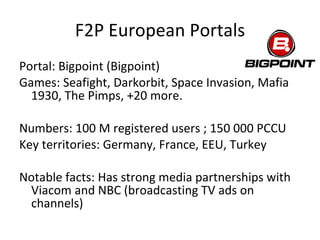 F2P European Portals Portal: Gamersfirst (K2) Games: Knight Online, Sword of the New World, War Rock Numbers: N/A Key territories: Turkey Notable facts: Not related to 2K/Take2. No physical presence in Europe. Publishing European-developed Parabellum (Acony, DE) and Victory (Vae Victis, IT). Also publishing Runes of Magic in Turkey. 