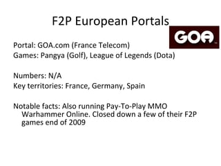 F2P European Portals Portal: Game forge (Game forge) Games: Metin 2, Nostale, Air Rivals, 4Story, Cabal Online DE, Ogame, Ikariam, Bitefight, +more. Numbers: 100M registered users ; 20M monthly active; 540 000 PCCU Key territories: Germany, Poland, France, EEU, Turkey Notable facts: Started with Browser based games and started Client-based business in 2006.  