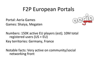 F2P European Portals Portal: Bigpoint (Bigpoint) Games: Seafight, Darkorbit, Space Invasion, Mafia 1930, The Pimps, +20 more. Numbers: 110 M registered users ; 200 000 PCCU Key territories: Germany, France, EEU, Turkey Notable facts: Has strong media partnerships with Viacom and NBC (broadcasting TV ads on channels) 