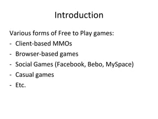 Basic F2P economic principles Online games = Persistent Social Entertainment Entertainment : has value from day 1 Persistent : day 1 value increases with time Social : day 1 value = low (except Facebook games), increases with time Network effect (works both ways!) Recurring costs needs recurring revenue Service not Product Marginal costs tend to zero Free = no friction Lowest possible barrier to entry Others are important : accessibility, downloads, signup forms... Keep CPA < LTV  