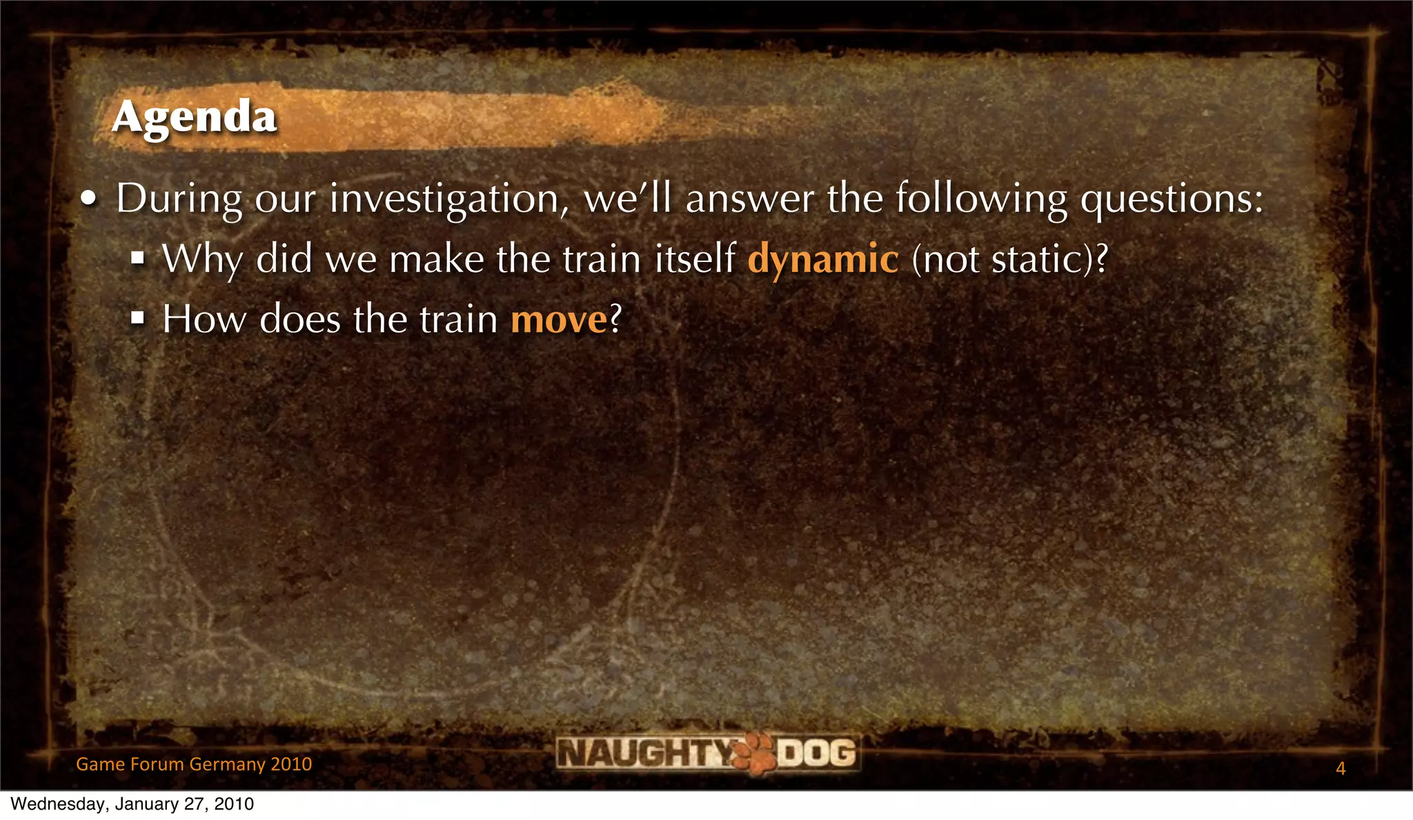 Agenda
       • During our investigation, we’ll answer the following questions:
          Why did we make the train itself dynamic (not static)?
          How does the train move?




       Game Forum Germany 2010                                             4
Wednesday, January 27, 2010
 