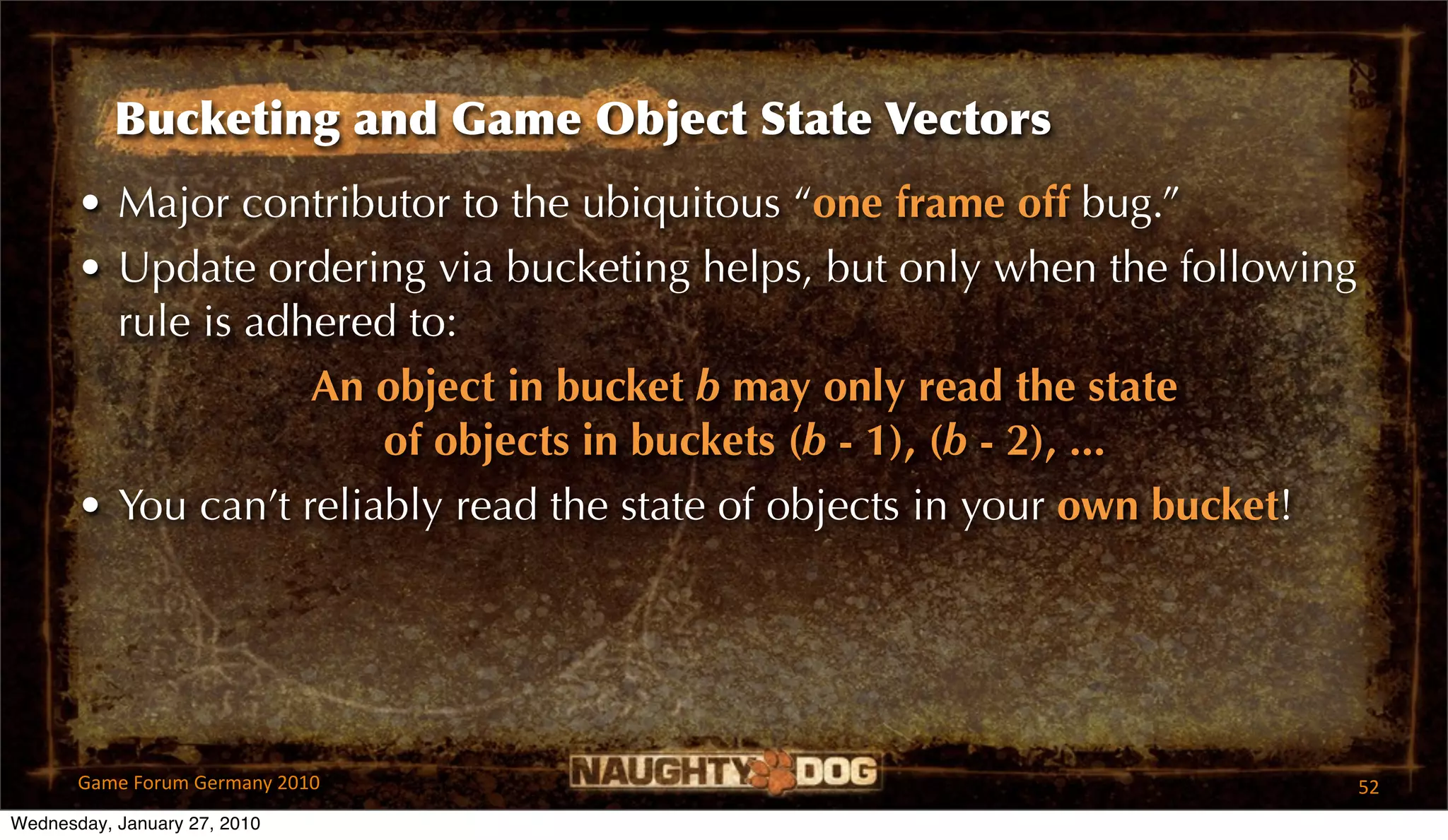 Bucketing and Game Object State Vectors
       • Major contributor to the ubiquitous “one frame off bug.”
       • Update ordering via bucketing helps, but only when the following
         rule is adhered to:
                    An object in bucket b may only read the state
                        of objects in buckets (b - 1), (b - 2), ...
       • You can’t reliably read the state of objects in your own bucket!




       Game Forum Germany 2010                                              52
Wednesday, January 27, 2010
 