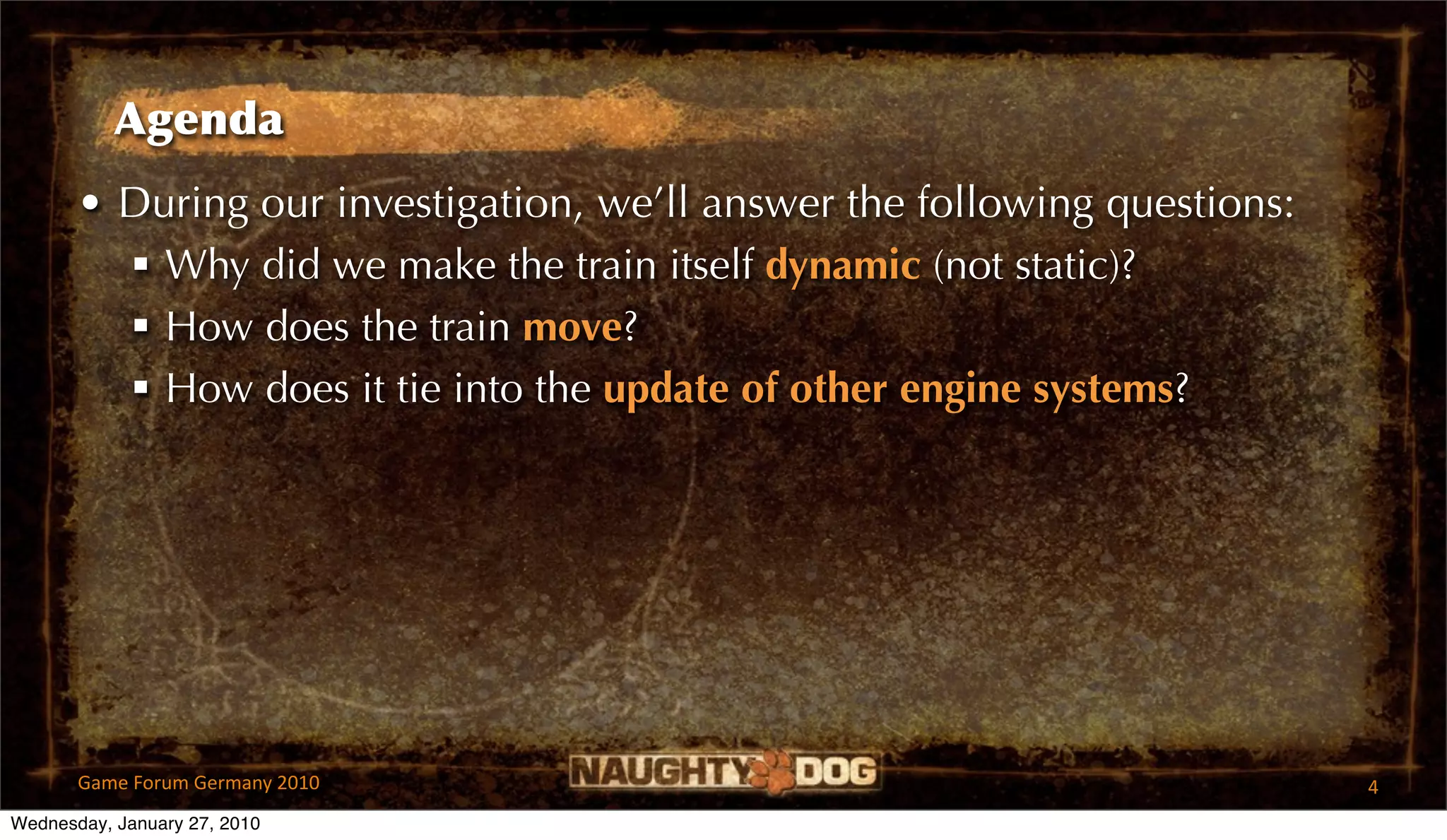 Agenda
       • During our investigation, we’ll answer the following questions:
          Why did we make the train itself dynamic (not static)?
          How does the train move?
          How does it tie into the update of other engine systems?




       Game Forum Germany 2010                                             4
Wednesday, January 27, 2010
 