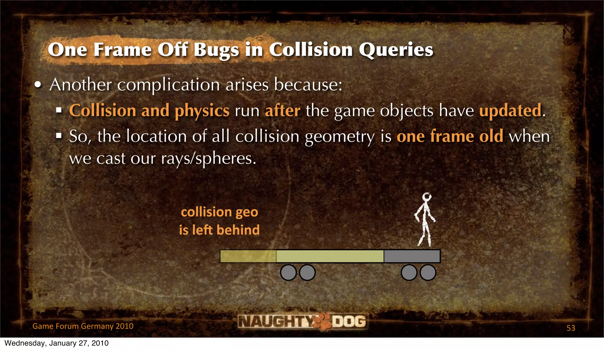 One Frame Off Bugs in Collision Queries
       • Another complication arises because:
          Collision and physics run after the game objects have updated.
          So, the location of all collision geometry is one frame old when
           we cast our rays/spheres.

                                  collision geo
                                 is leR behind




       Game Forum Germany 2010                                                53
Wednesday, January 27, 2010
 