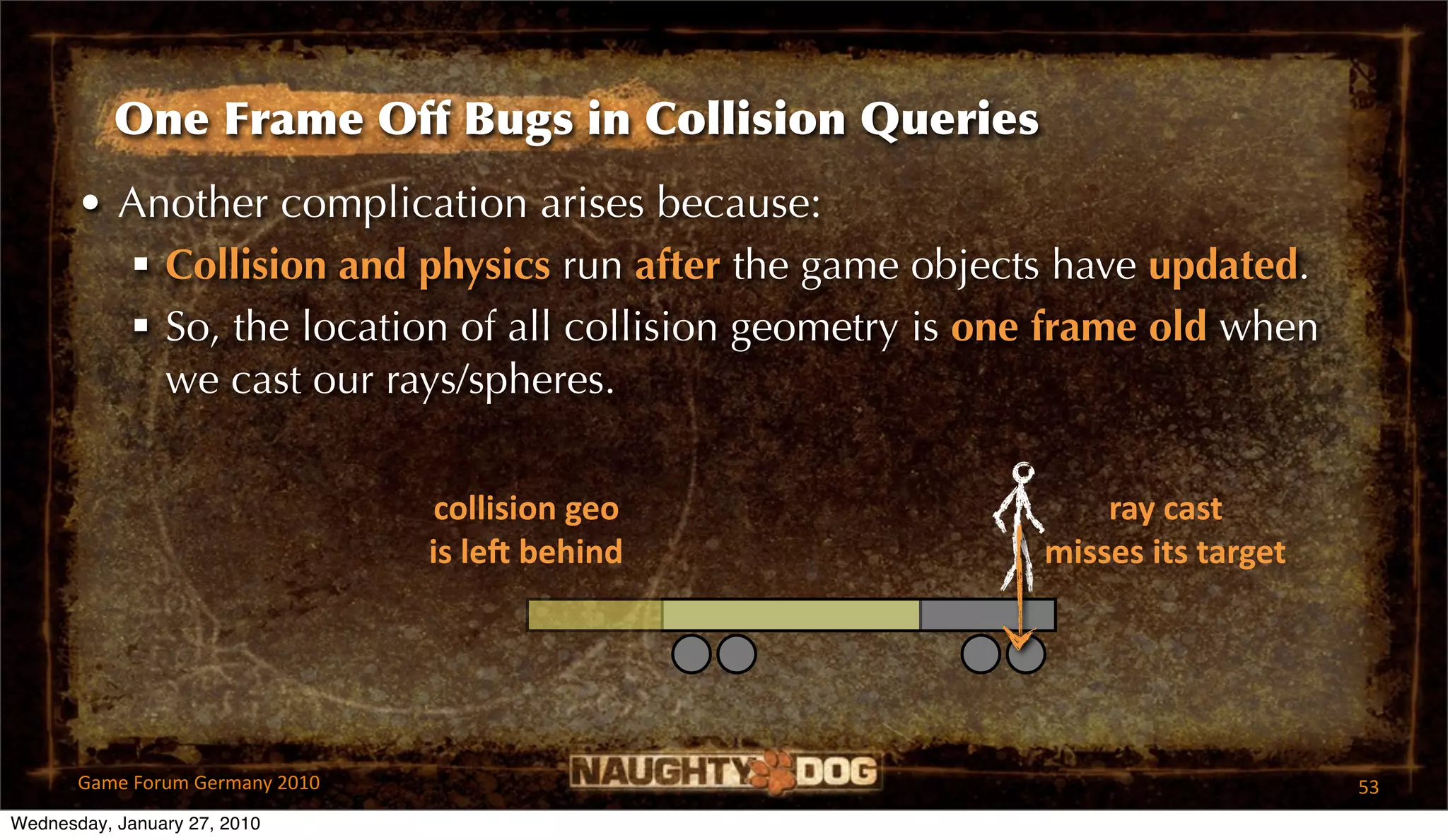 One Frame Off Bugs in Collision Queries
       • Another complication arises because:
          Collision and physics run after the game objects have updated.
          So, the location of all collision geometry is one frame old when
           we cast our rays/spheres.

                                  collision geo                ray cast
                                 is leR behind             misses its target




       Game Forum Germany 2010                                                 53
Wednesday, January 27, 2010
 