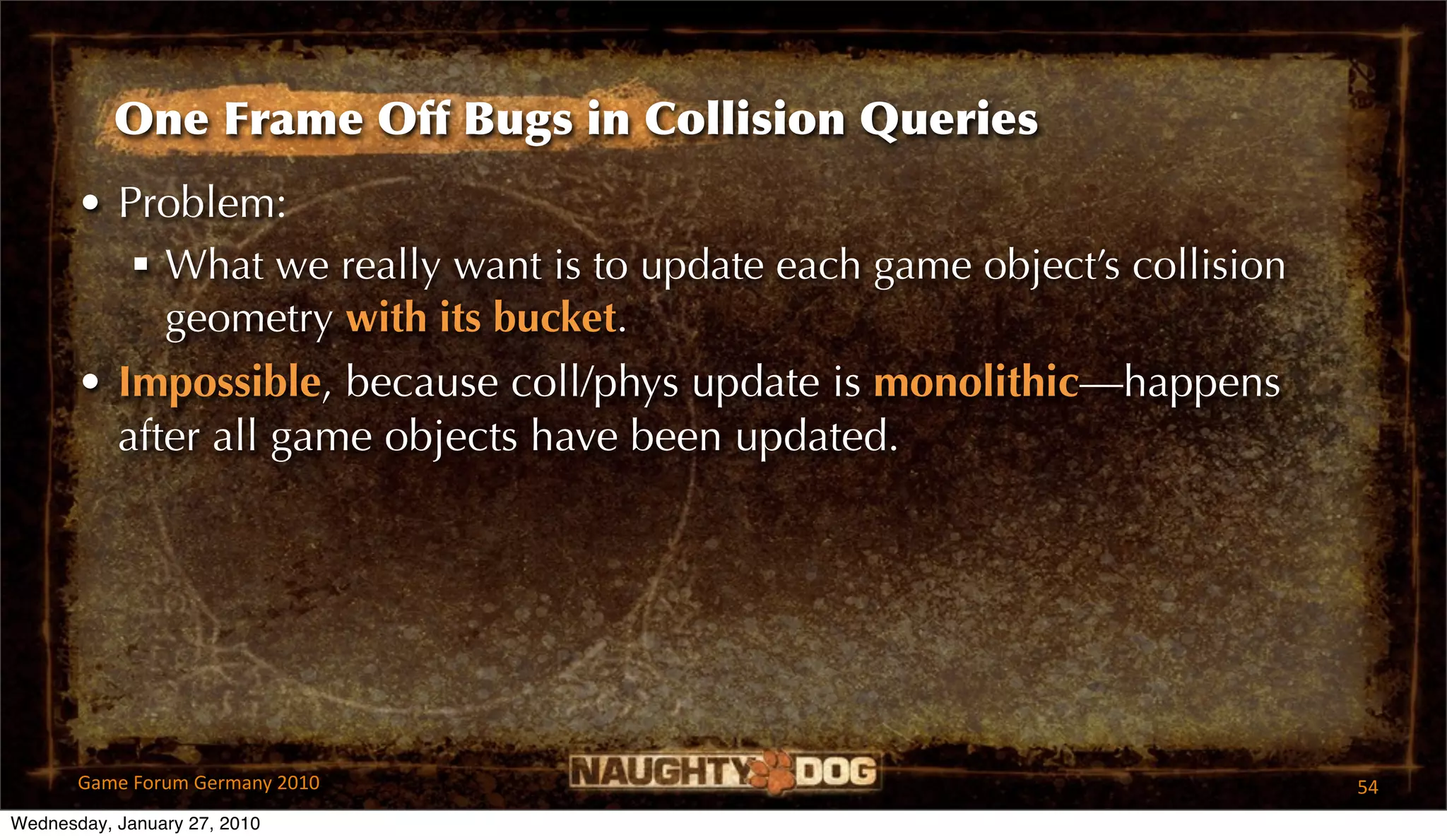 One Frame Off Bugs in Collision Queries
       • Problem:
           What we really want is to update each game object’s collision
            geometry with its bucket.
       • Impossible, because coll/phys update is monolithic—happens
         after all game objects have been updated.




       Game Forum Germany 2010                                              54
Wednesday, January 27, 2010
 