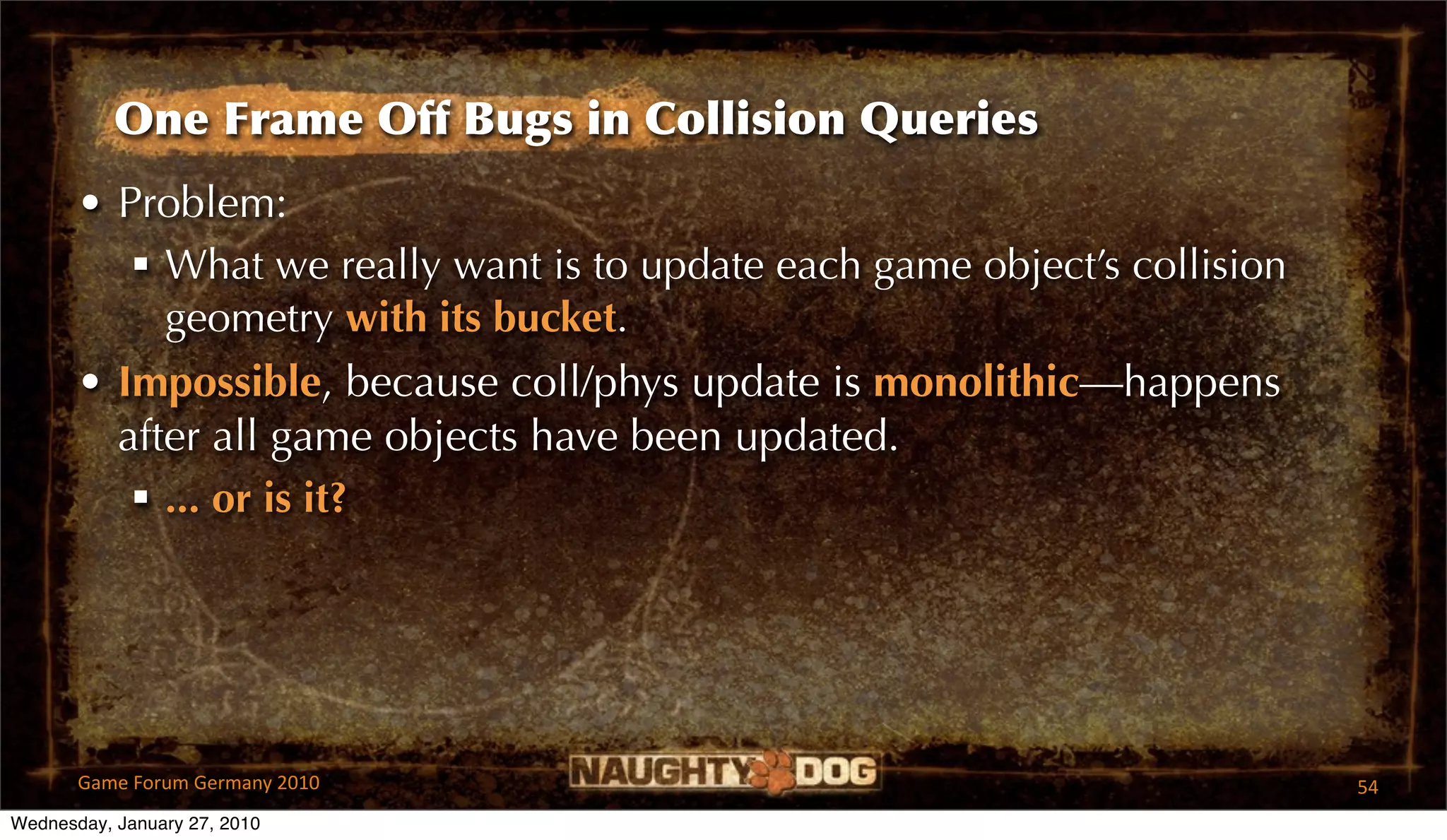 One Frame Off Bugs in Collision Queries
       • Problem:
           What we really want is to update each game object’s collision
            geometry with its bucket.
       • Impossible, because coll/phys update is monolithic—happens
         after all game objects have been updated.
           ... or is it?




       Game Forum Germany 2010                                              54
Wednesday, January 27, 2010
 
