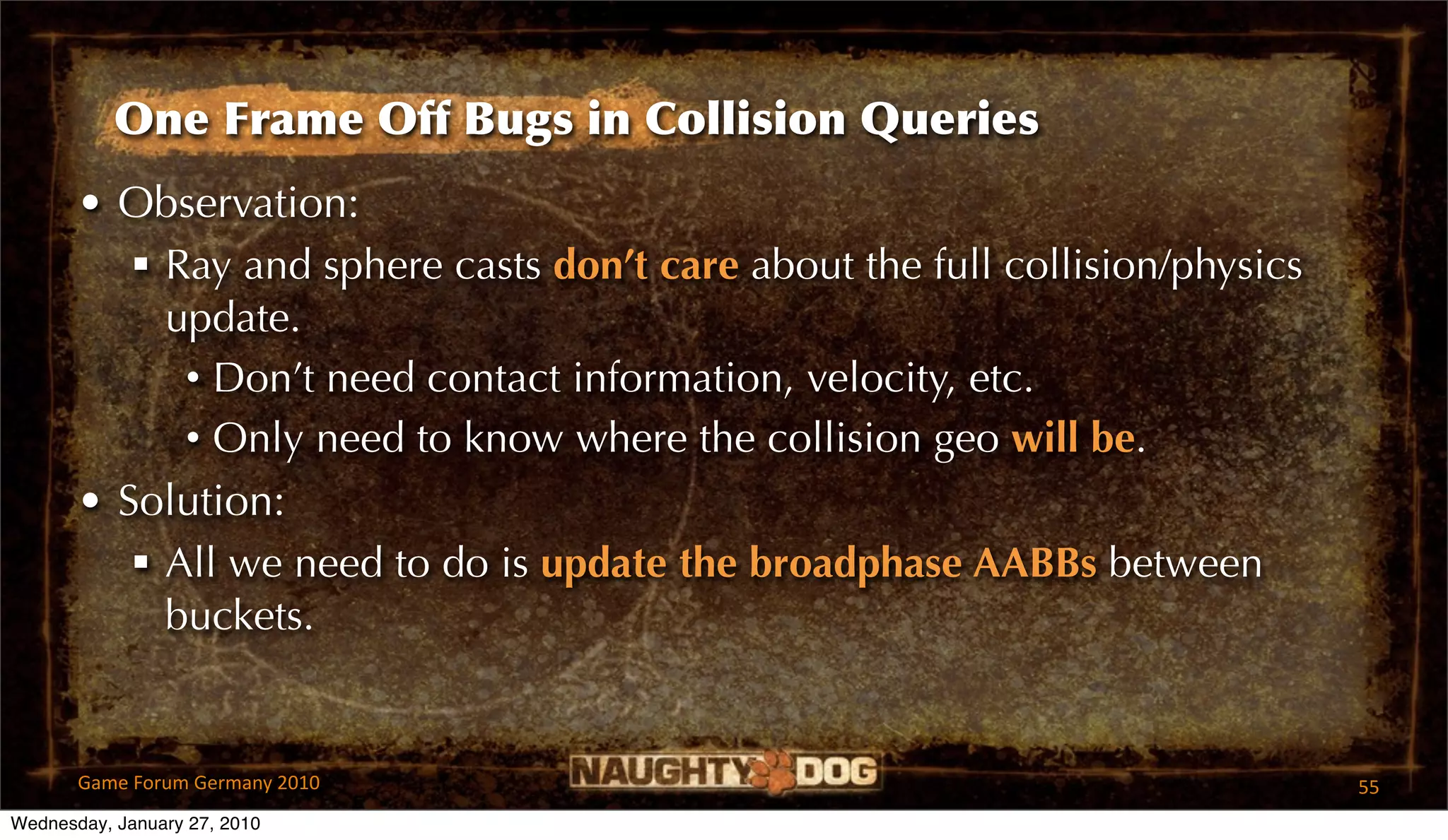 One Frame Off Bugs in Collision Queries
       • Observation:
           Ray and sphere casts don’t care about the full collision/physics
            update.
             • Don’t need contact information, velocity, etc.
             • Only need to know where the collision geo will be.
       • Solution:
           All we need to do is update the broadphase AABBs between
            buckets.


       Game Forum Germany 2010                                                 55
Wednesday, January 27, 2010
 