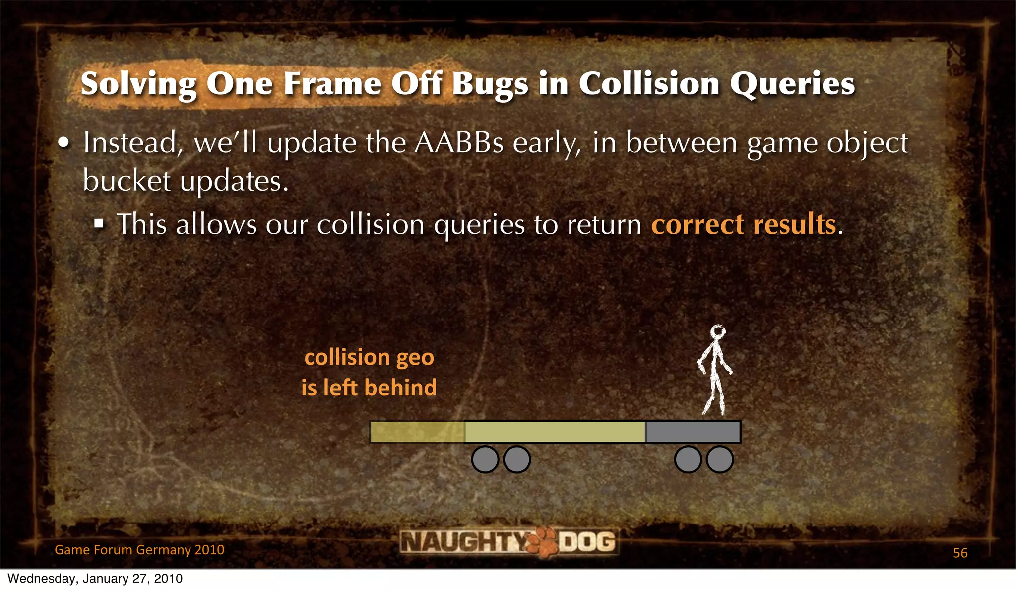 Solving One Frame Off Bugs in Collision Queries
       • Instead, we’ll update the AABBs early, in between game object
         bucket updates.
           This allows our collision queries to return correct results.



                                  collision geo
                                 is leR behind




       Game Forum Germany 2010                                             56
Wednesday, January 27, 2010
 