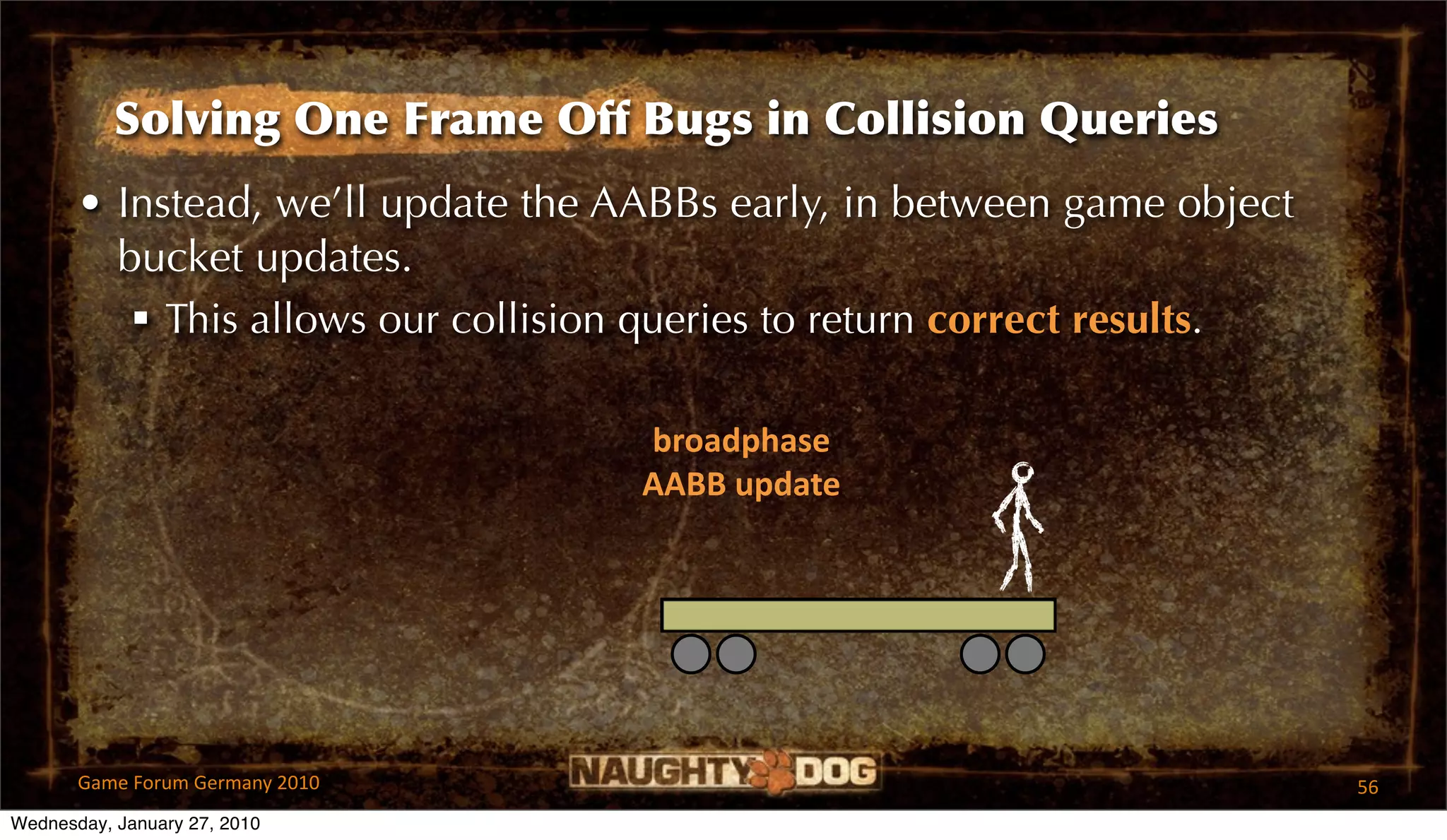 Solving One Frame Off Bugs in Collision Queries
       • Instead, we’ll update the AABBs early, in between game object
         bucket updates.
           This allows our collision queries to return correct results.

                                     broadphase
                                     AABB update




       Game Forum Germany 2010                                             56
Wednesday, January 27, 2010
 