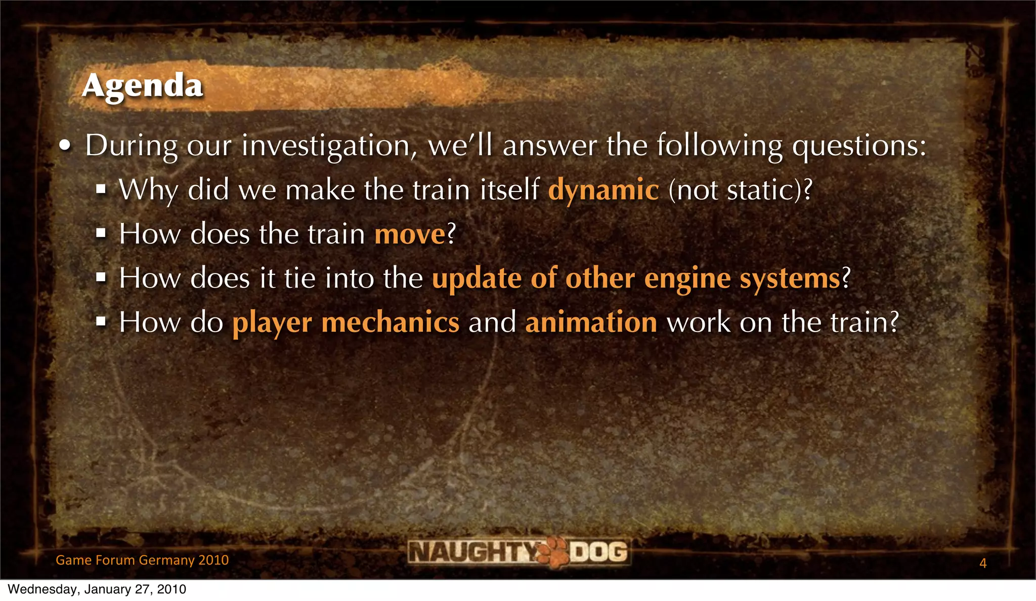 Agenda
       • During our investigation, we’ll answer the following questions:
          Why did we make the train itself dynamic (not static)?
          How does the train move?
          How does it tie into the update of other engine systems?
          How do player mechanics and animation work on the train?




       Game Forum Germany 2010                                             4
Wednesday, January 27, 2010
 