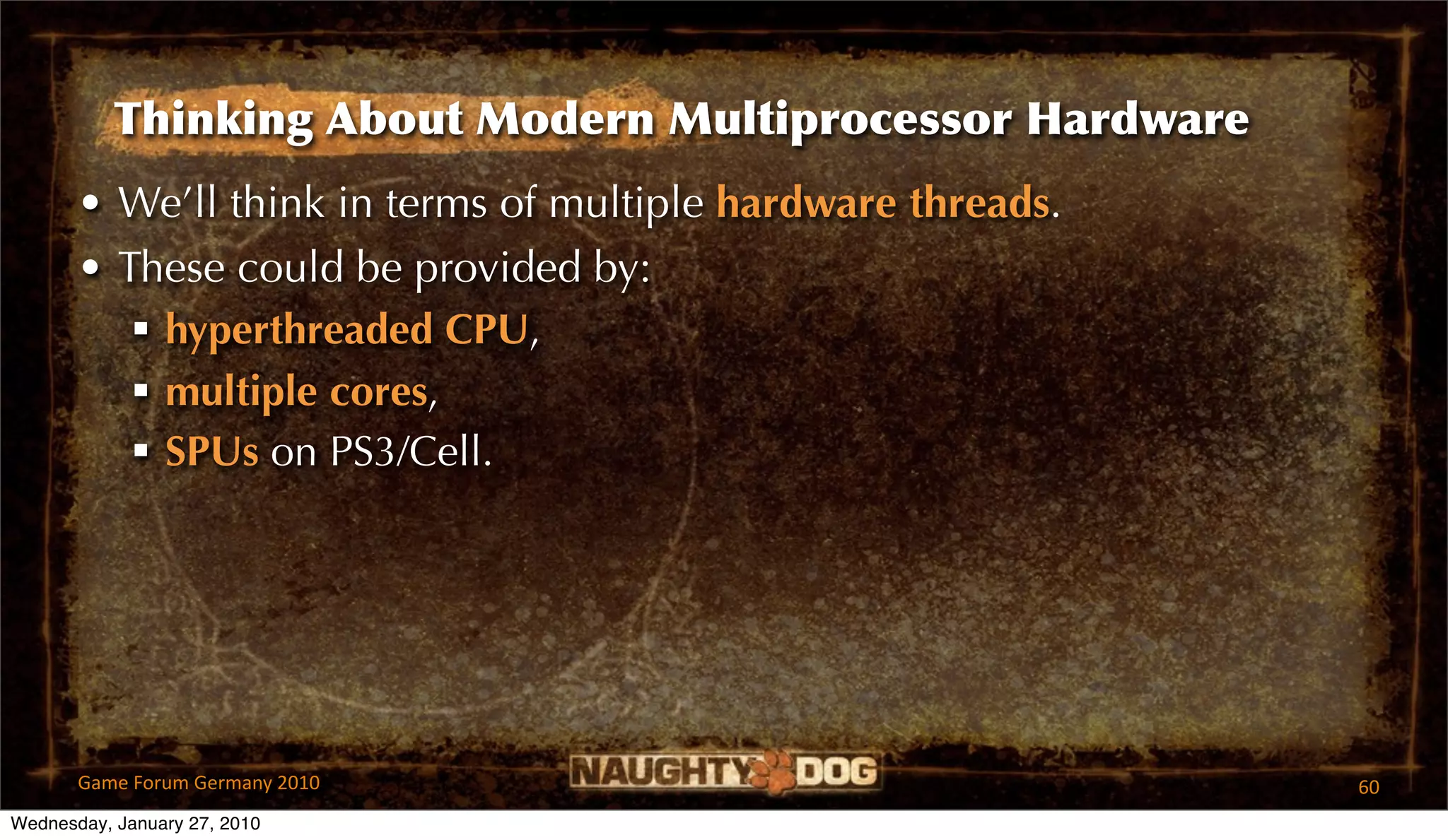Thinking About Modern Multiprocessor Hardware
       • We’ll think in terms of multiple hardware threads.
       • These could be provided by:
           hyperthreaded CPU,
           multiple cores,
           SPUs on PS3/Cell.




       Game Forum Germany 2010                                60
Wednesday, January 27, 2010
 