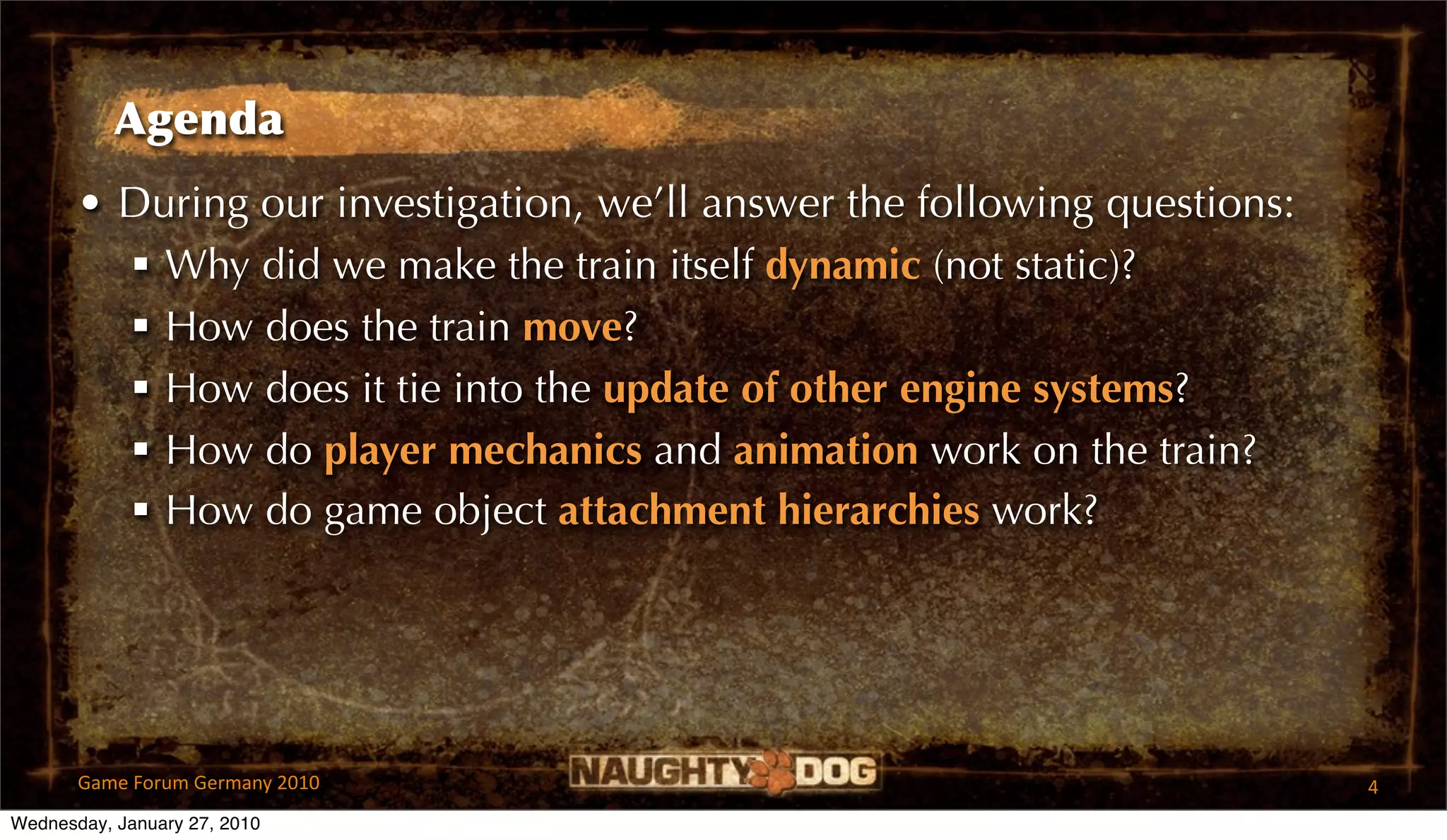 Agenda
       • During our investigation, we’ll answer the following questions:
          Why did we make the train itself dynamic (not static)?
          How does the train move?
          How does it tie into the update of other engine systems?
          How do player mechanics and animation work on the train?
          How do game object attachment hierarchies work?




       Game Forum Germany 2010                                             4
Wednesday, January 27, 2010
 