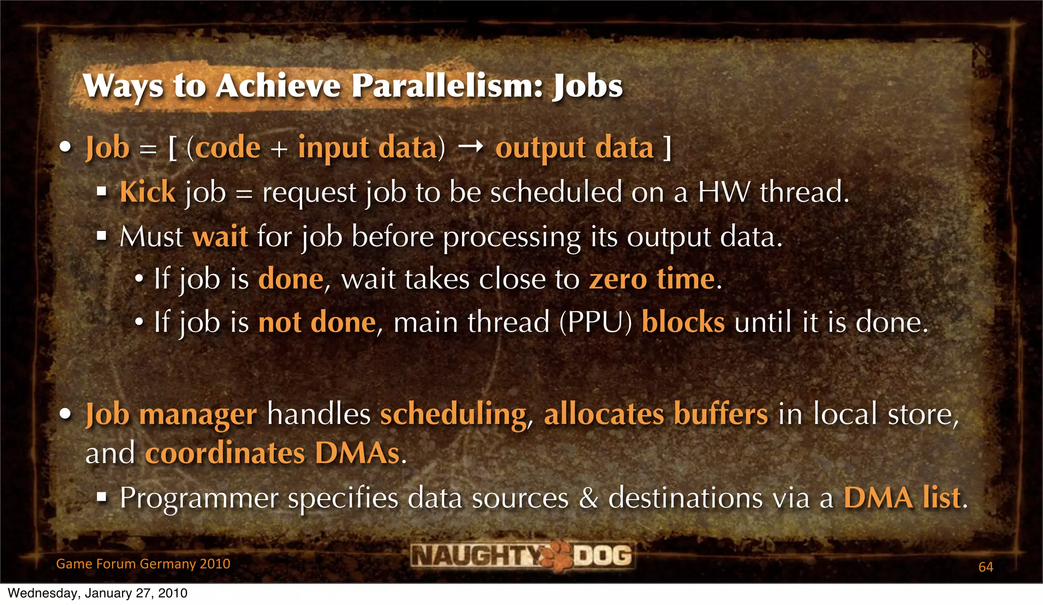 Ways to Achieve Parallelism: Jobs
       • Job = [ (code + input data) → output data ]
           Kick job = request job to be scheduled on a HW thread.
           Must wait for job before processing its output data.
             • If job is done, wait takes close to zero time.
             • If job is not done, main thread (PPU) blocks until it is done.


       • Job manager handles scheduling, allocates buffers in local store,
         and coordinates DMAs.
           Programmer speciﬁes data sources & destinations via a DMA list.

       Game Forum Germany 2010                                                  64
Wednesday, January 27, 2010
 