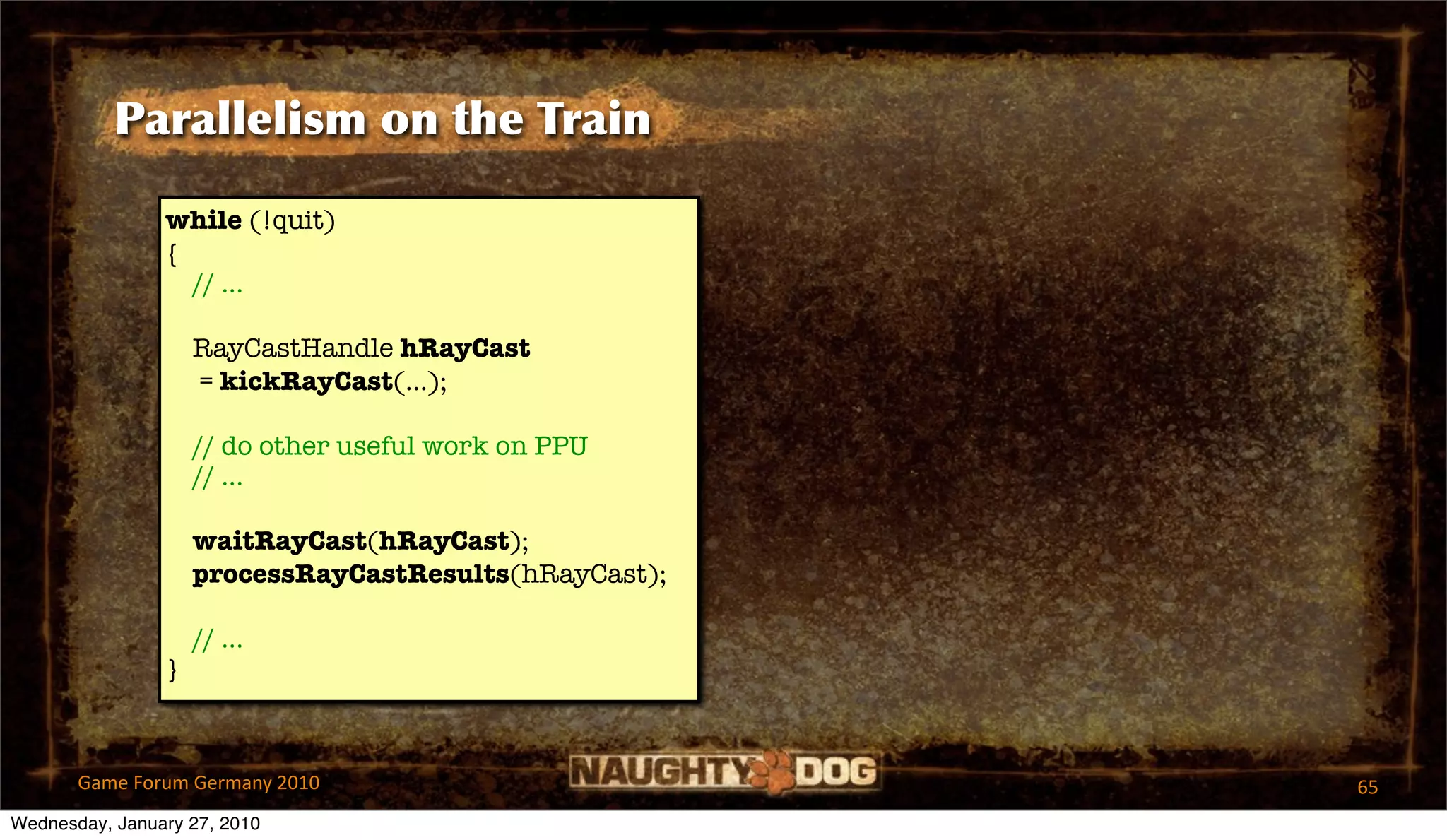 Parallelism on the Train

                while (!quit)
                {
                  // ...

                    RayCastHandle hRayCast
                    = kickRayCast(...);

                    // do other useful work on PPU
                    // ...

                    waitRayCast(hRayCast);
                    processRayCastResults(hRayCast);

                    // ...
                }



       Game Forum Germany 2010                         65
Wednesday, January 27, 2010
 