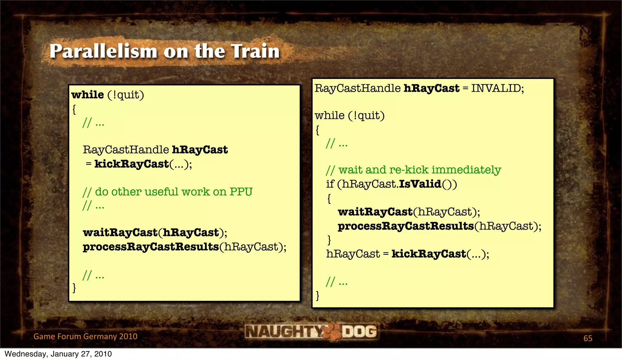 Parallelism on the Train
                                                       RayCastHandle hRayCast = INVALID;
                while (!quit)
                {
                                                       while (!quit)
                  // ...
                                                       {
                                                         // ...
                    RayCastHandle hRayCast
                    = kickRayCast(...);                    // wait and re-kick immediately
                                                           if (hRayCast.IsValid())
                    // do other useful work on PPU
                                                           {
                    // ...
                                                              waitRayCast(hRayCast);
                                                              processRayCastResults(hRayCast);
                    waitRayCast(hRayCast);
                                                           }
                    processRayCastResults(hRayCast);
                                                           hRayCast = kickRayCast(...);
                    // ...
                                                           // ...
                }
                                                       }


       Game Forum Germany 2010                                                                   65
Wednesday, January 27, 2010
 