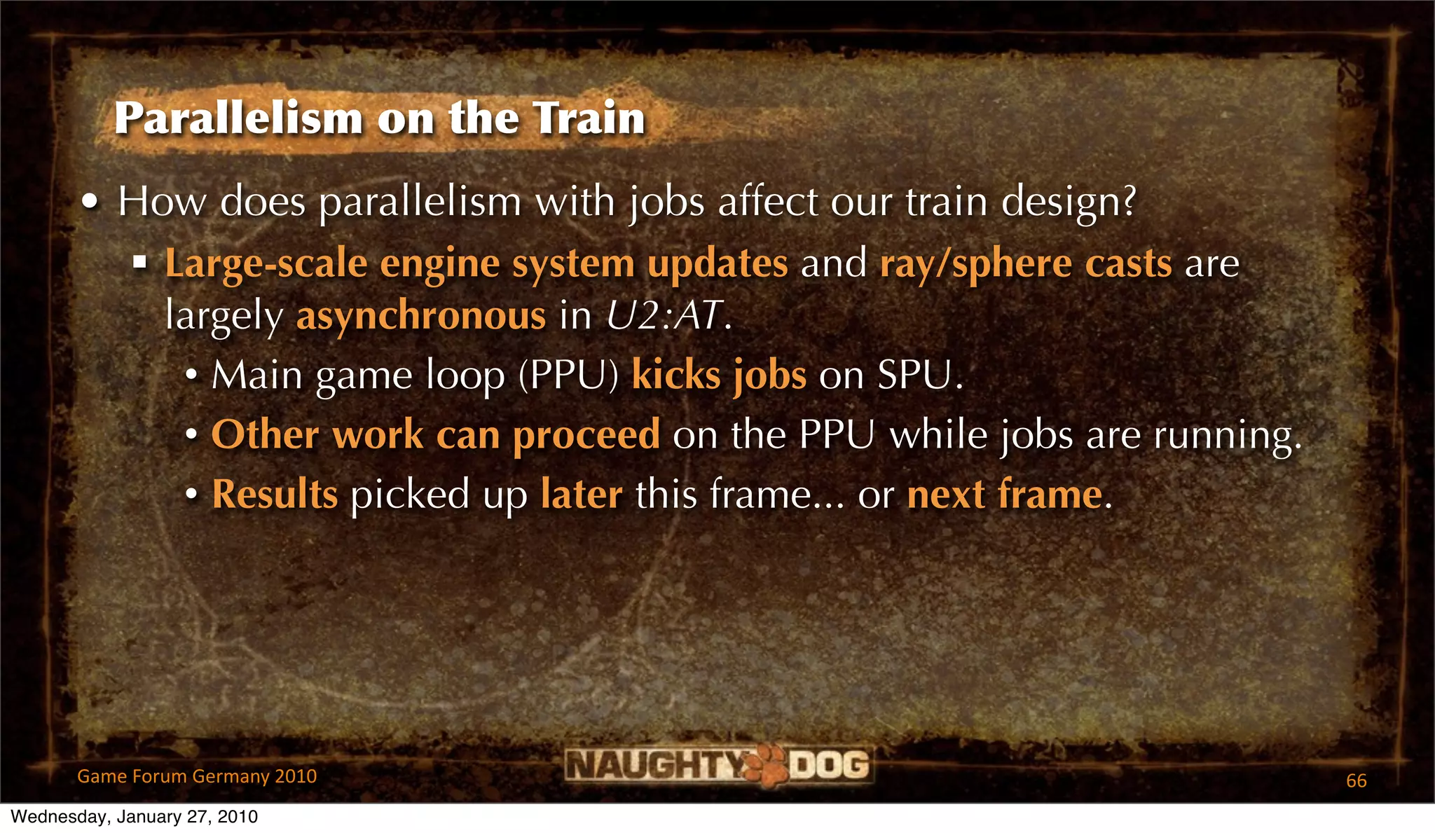 Parallelism on the Train
       • How does parallelism with jobs affect our train design?
          Large-scale engine system updates and ray/sphere casts are
           largely asynchronous in U2:AT.
            • Main game loop (PPU) kicks jobs on SPU.
            • Other work can proceed on the PPU while jobs are running.
            • Results picked up later this frame... or next frame.




       Game Forum Germany 2010                                            66
Wednesday, January 27, 2010
 