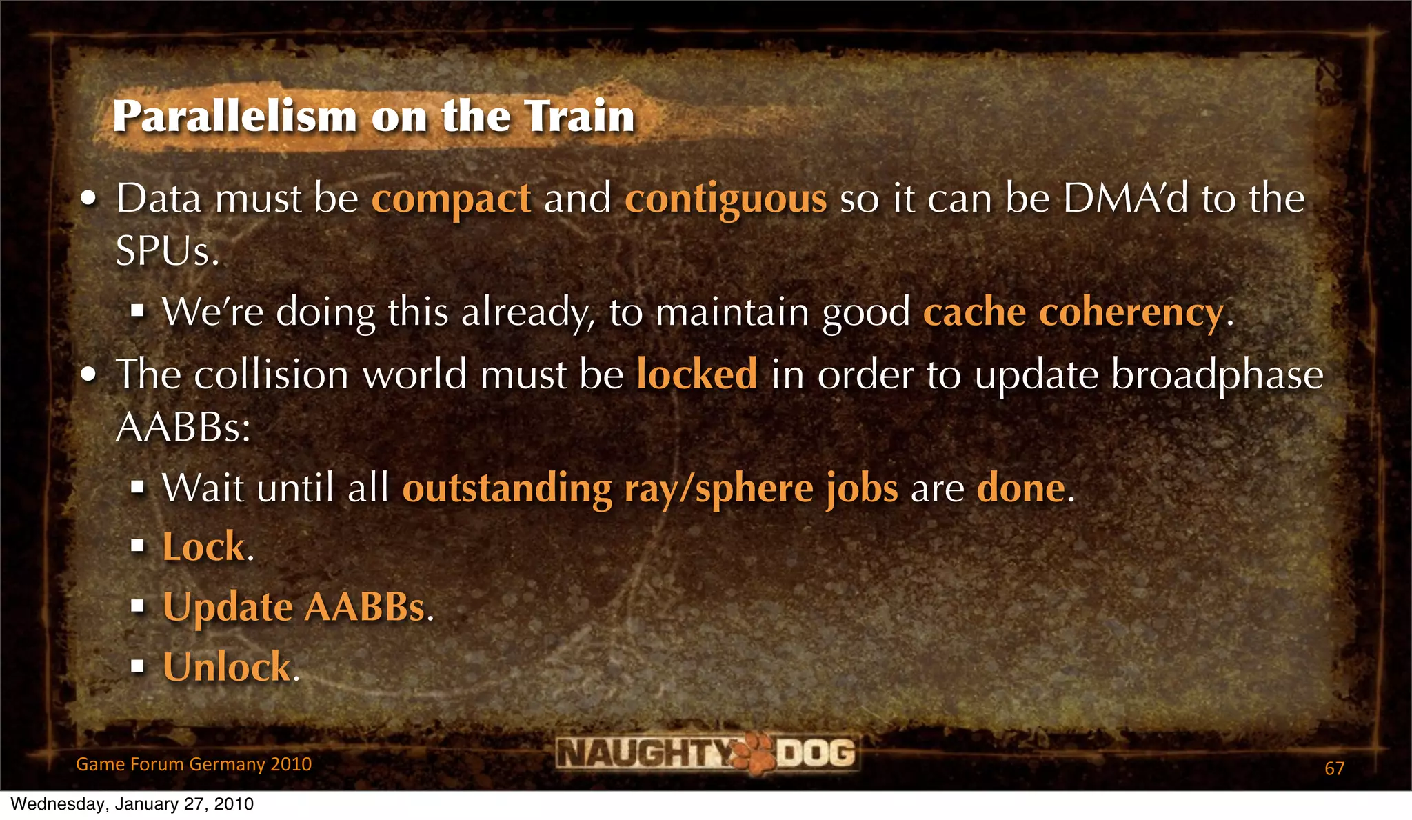 Parallelism on the Train
       • Data must be compact and contiguous so it can be DMA’d to the
         SPUs.
           We’re doing this already, to maintain good cache coherency.
       • The collision world must be locked in order to update broadphase
         AABBs:
           Wait until all outstanding ray/sphere jobs are done.
           Lock.
           Update AABBs.
           Unlock.

       Game Forum Germany 2010                                              67
Wednesday, January 27, 2010
 