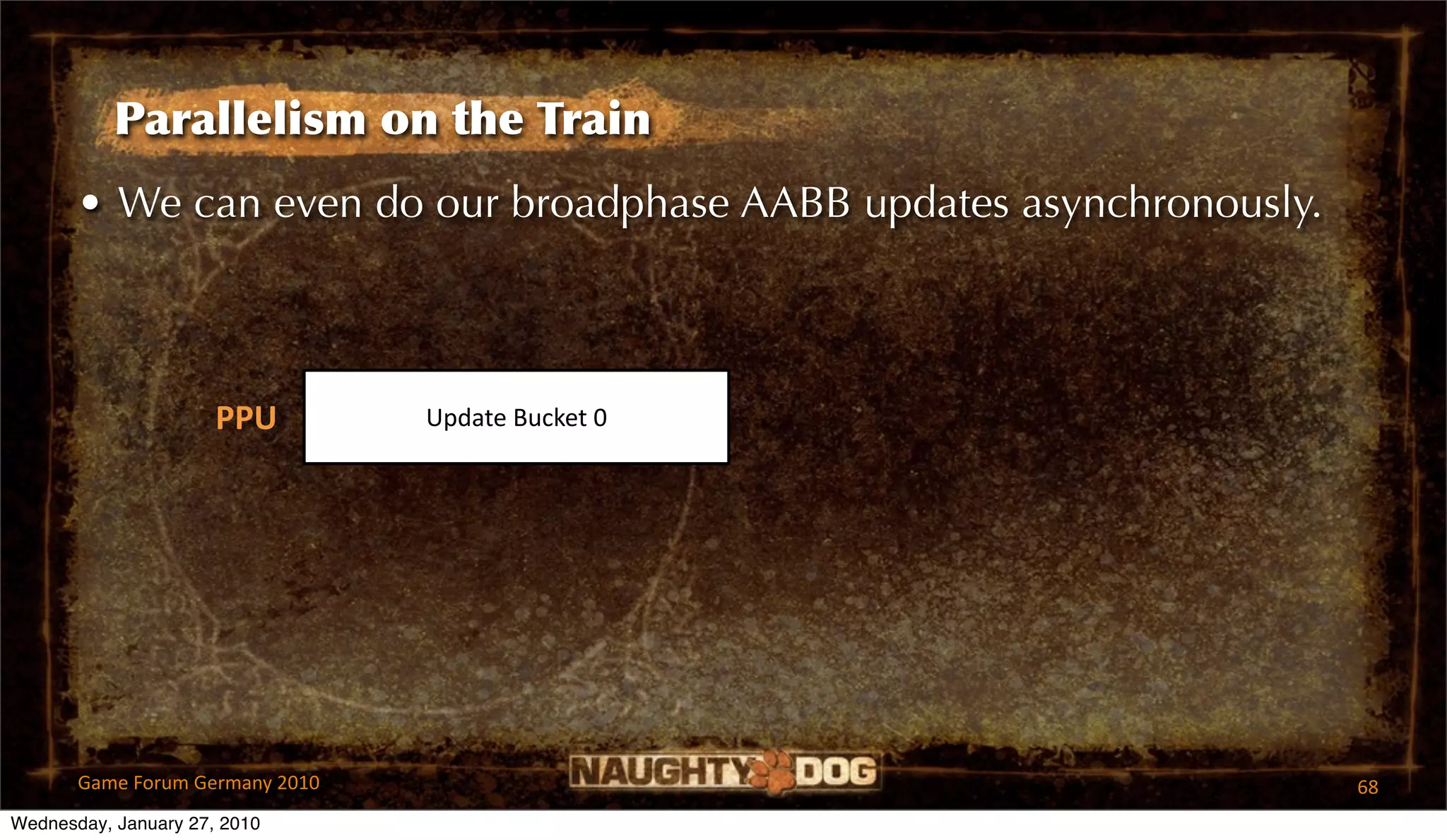 Parallelism on the Train
       • We can even do our broadphase AABB updates asynchronously.



                      PPU        Update Bucket 0




       Game Forum Germany 2010                                        68
Wednesday, January 27, 2010
 