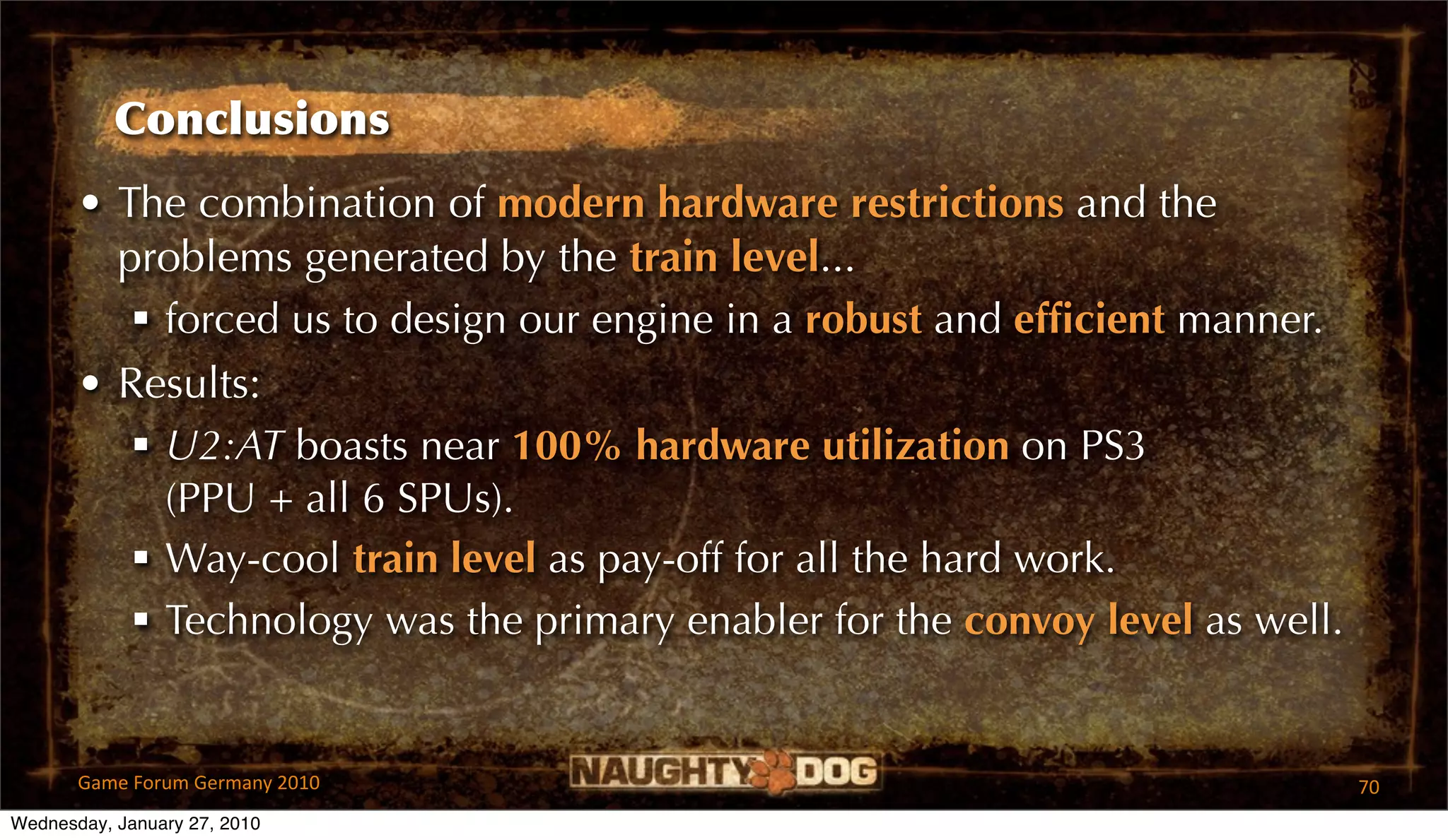 Conclusions
       • The combination of modern hardware restrictions and the
         problems generated by the train level...
           forced us to design our engine in a robust and efﬁcient manner.
       • Results:
           U2:AT boasts near 100% hardware utilization on PS3
            (PPU + all 6 SPUs).
           Way-cool train level as pay-off for all the hard work.
           Technology was the primary enabler for the convoy level as well.


       Game Forum Germany 2010                                                 70
Wednesday, January 27, 2010
 