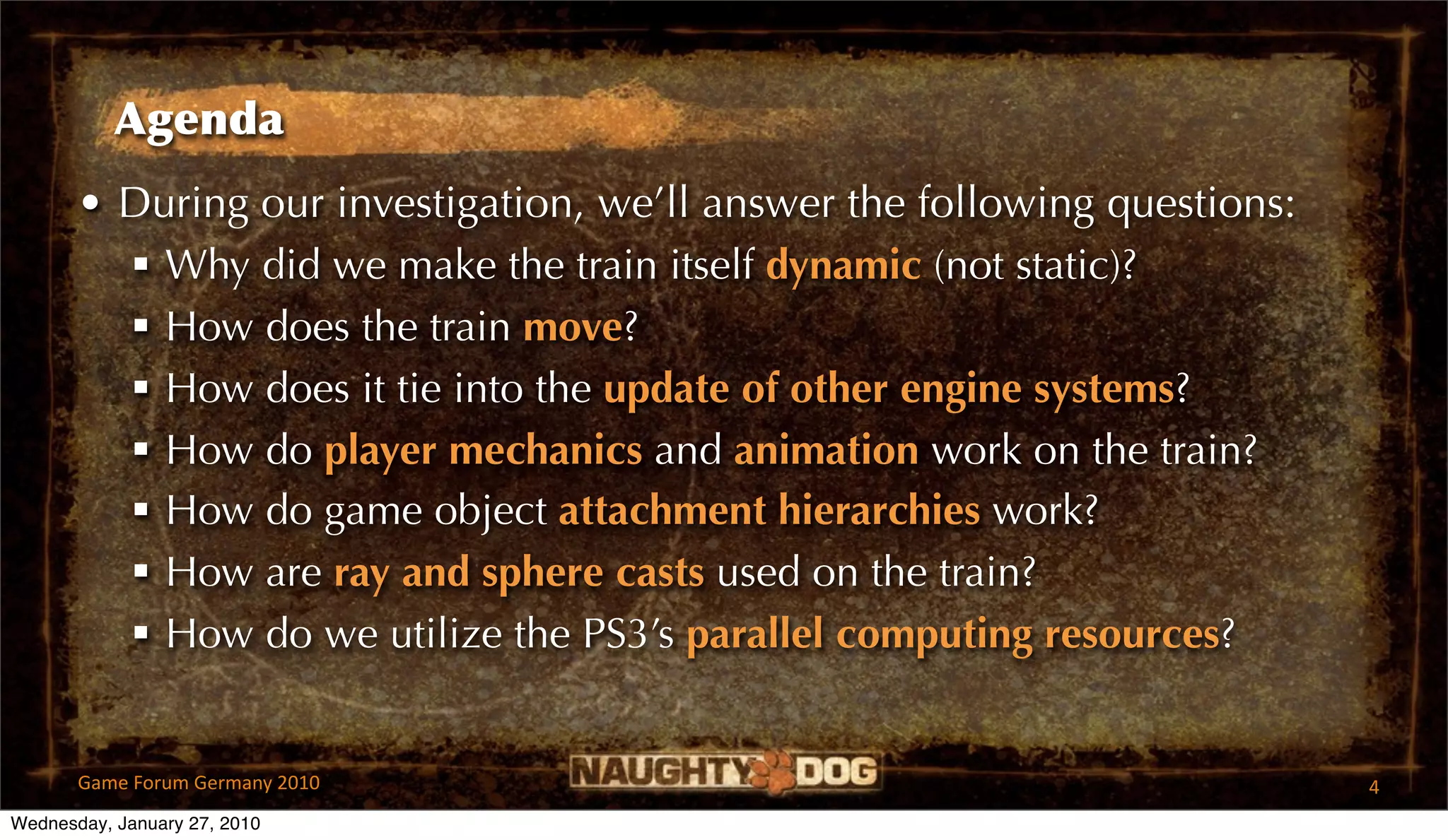 Agenda
       • During our investigation, we’ll answer the following questions:
          Why did we make the train itself dynamic (not static)?
          How does the train move?
          How does it tie into the update of other engine systems?
          How do player mechanics and animation work on the train?
          How do game object attachment hierarchies work?
          How are ray and sphere casts used on the train?
          How do we utilize the PS3’s parallel computing resources?


       Game Forum Germany 2010                                             4
Wednesday, January 27, 2010
 