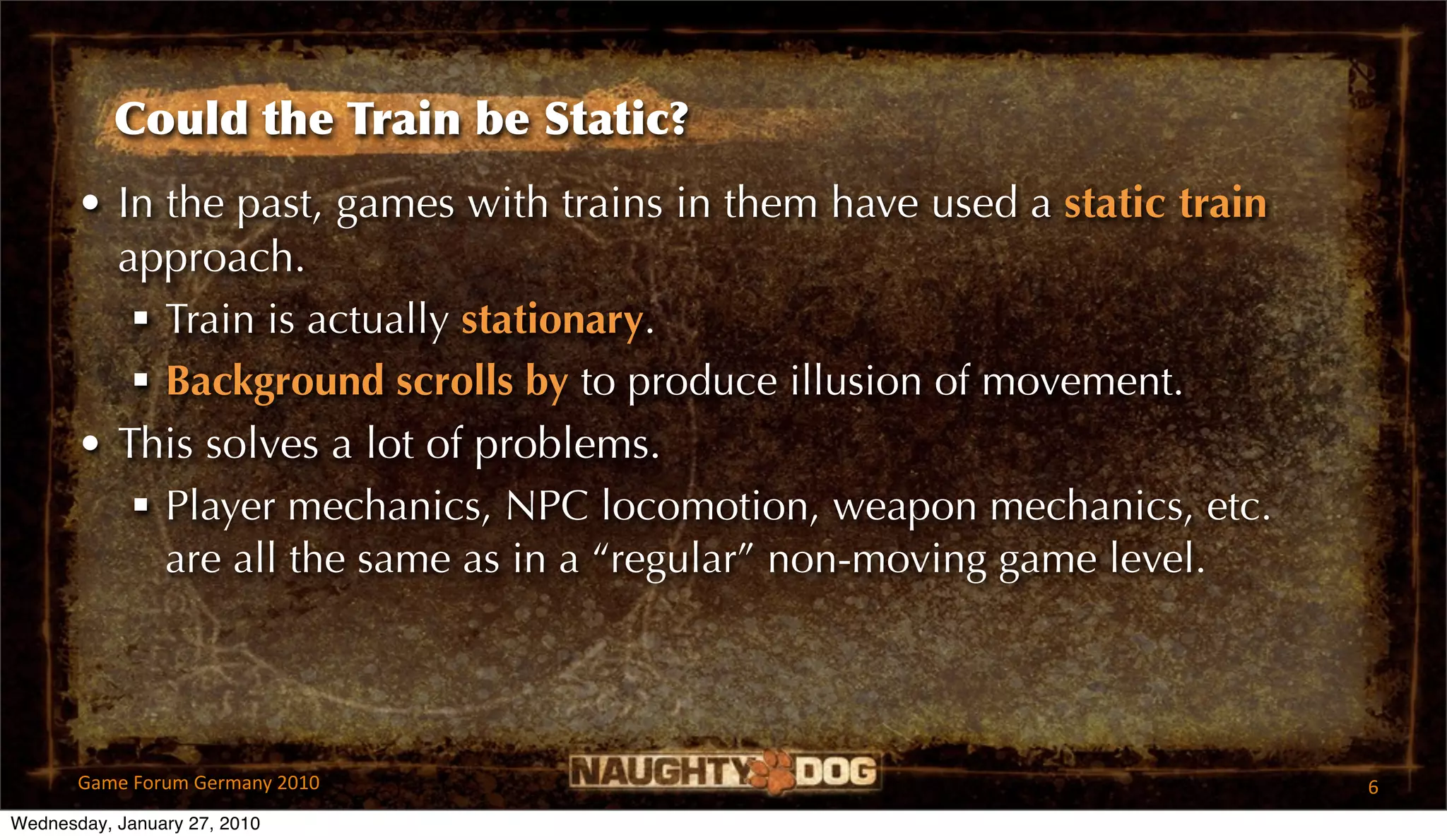 Could the Train be Static?
       • In the past, games with trains in them have used a static train
         approach.
           Train is actually stationary.
           Background scrolls by to produce illusion of movement.
       • This solves a lot of problems.
           Player mechanics, NPC locomotion, weapon mechanics, etc.
            are all the same as in a “regular” non-moving game level.




       Game Forum Germany 2010                                             6
Wednesday, January 27, 2010
 