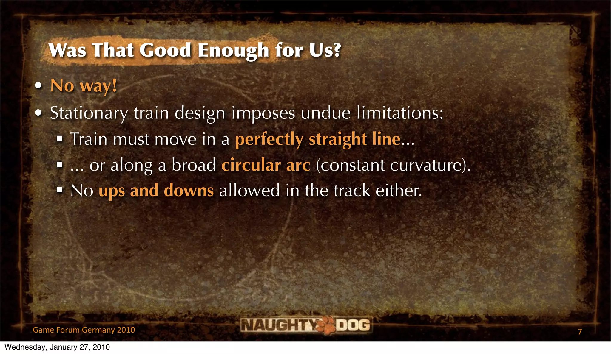 Was That Good Enough for Us?
       • No way!
       • Stationary train design imposes undue limitations:
           Train must move in a perfectly straight line...
           ... or along a broad circular arc (constant curvature).
           No ups and downs allowed in the track either.




       Game Forum Germany 2010                                        7
Wednesday, January 27, 2010
 