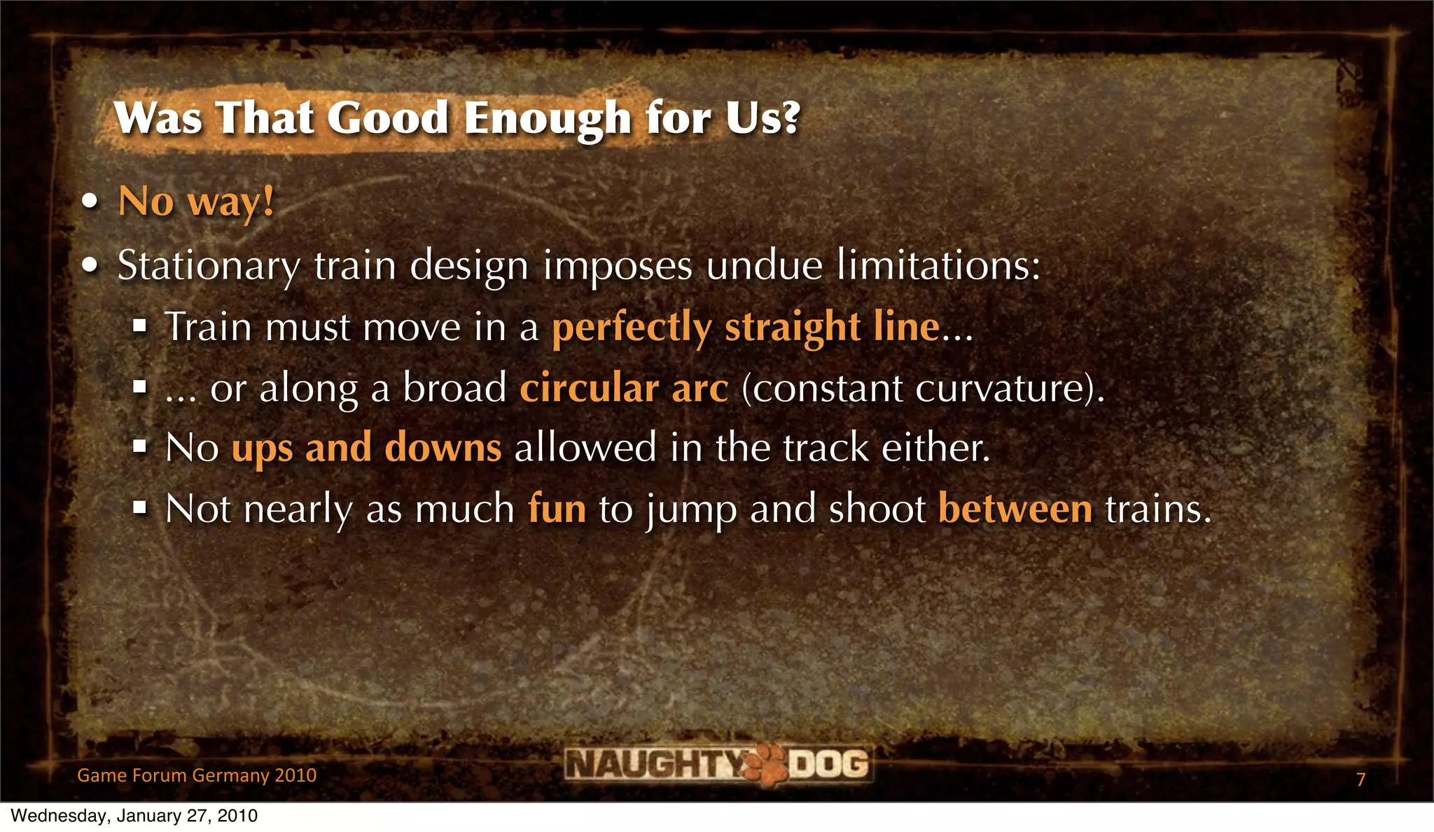 Was That Good Enough for Us?
       • No way!
       • Stationary train design imposes undue limitations:
           Train must move in a perfectly straight line...
           ... or along a broad circular arc (constant curvature).
           No ups and downs allowed in the track either.
           Not nearly as much fun to jump and shoot between trains.




       Game Forum Germany 2010                                         7
Wednesday, January 27, 2010
 