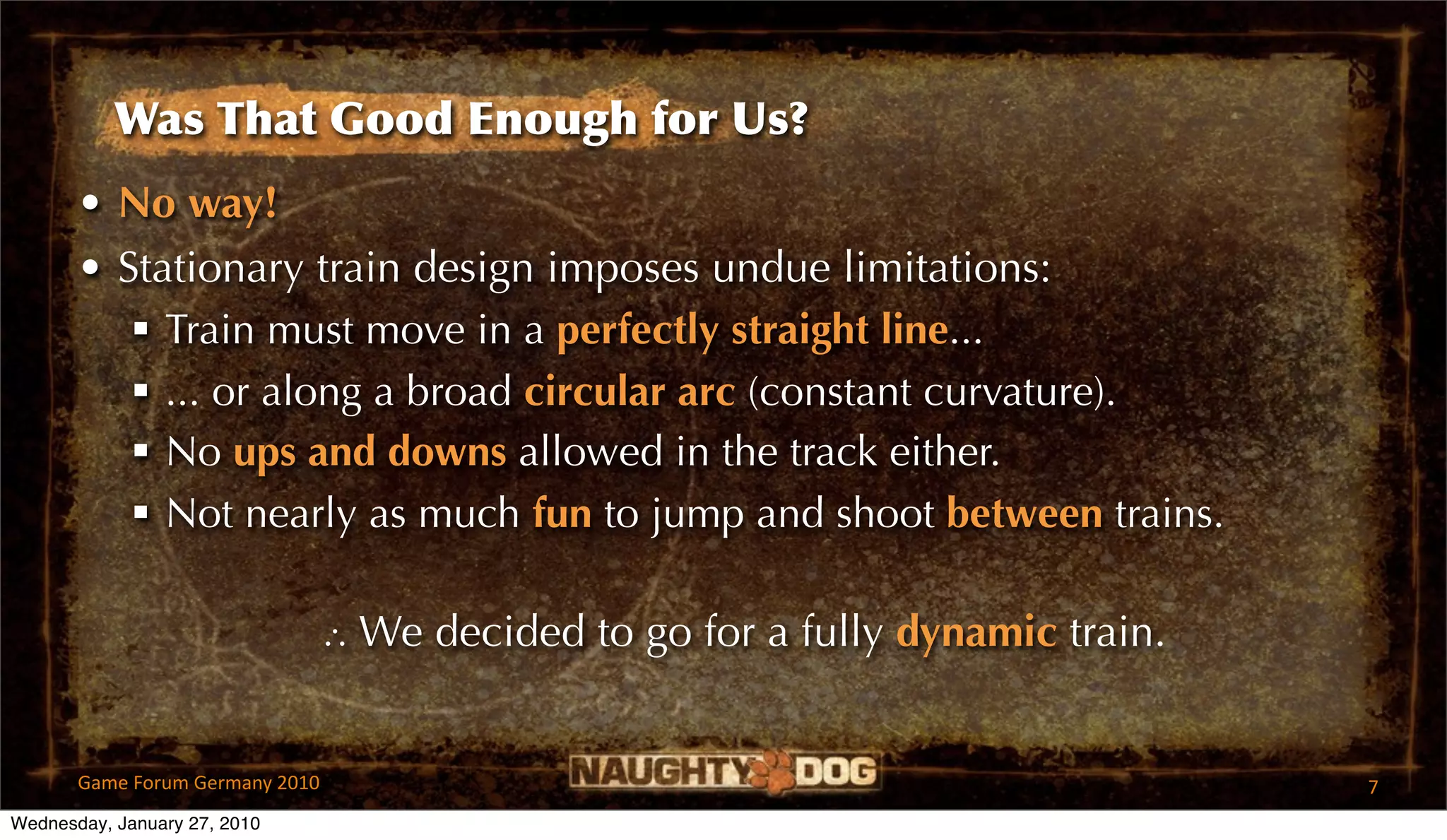 Was That Good Enough for Us?
       • No way!
       • Stationary train design imposes undue limitations:
           Train must move in a perfectly straight line...
           ... or along a broad circular arc (constant curvature).
           No ups and downs allowed in the track either.
           Not nearly as much fun to jump and shoot between trains.

                                 ∴ We decided to go for a fully dynamic train.


       Game Forum Germany 2010                                                   7
Wednesday, January 27, 2010
 
