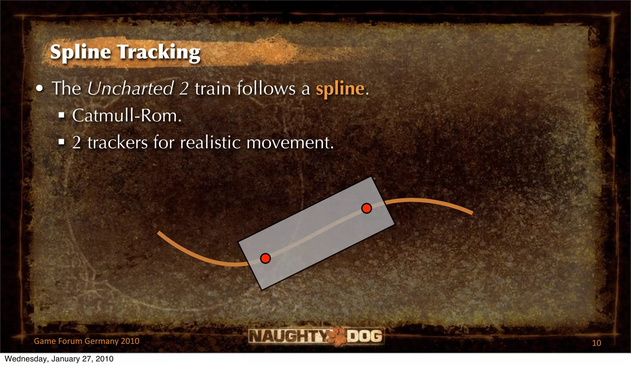 Spline Tracking
       • The Uncharted 2 train follows a spline.
           Catmull-Rom.
           2 trackers for realistic movement.




       Game Forum Germany 2010                     10
Wednesday, January 27, 2010
 
