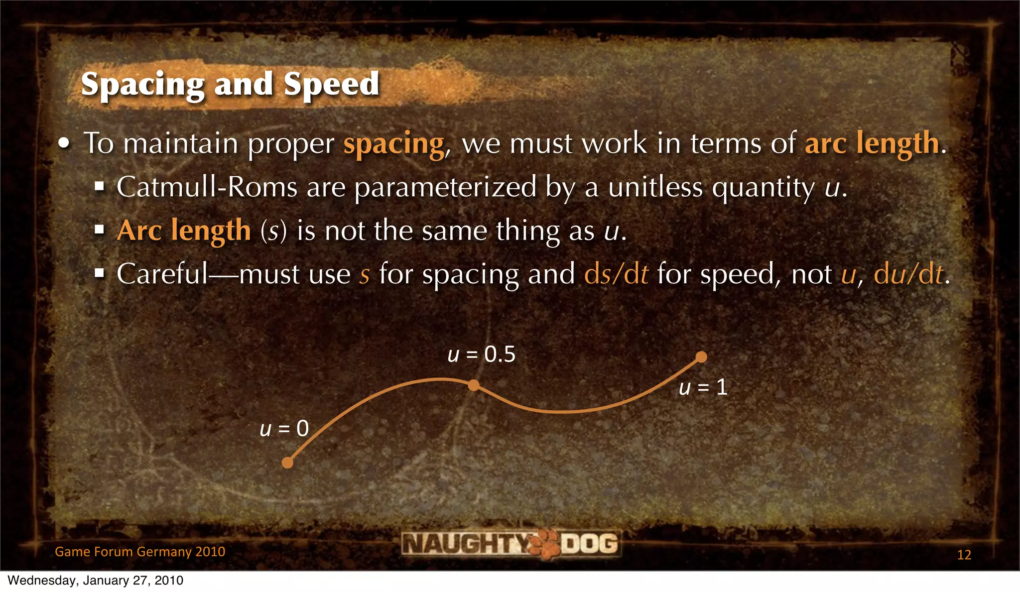 Spacing and Speed
       • To maintain proper spacing, we must work in terms of arc length.
           Catmull-Roms are parameterized by a unitless quantity u.
           Arc length (s) is not the same thing as u.
           Careful—must use s for spacing and ds/dt for speed, not u, du/dt.

                                         u = 0.5
                                                       u = 1
                                 u = 0



       Game Forum Germany 2010                                                  12
Wednesday, January 27, 2010
 