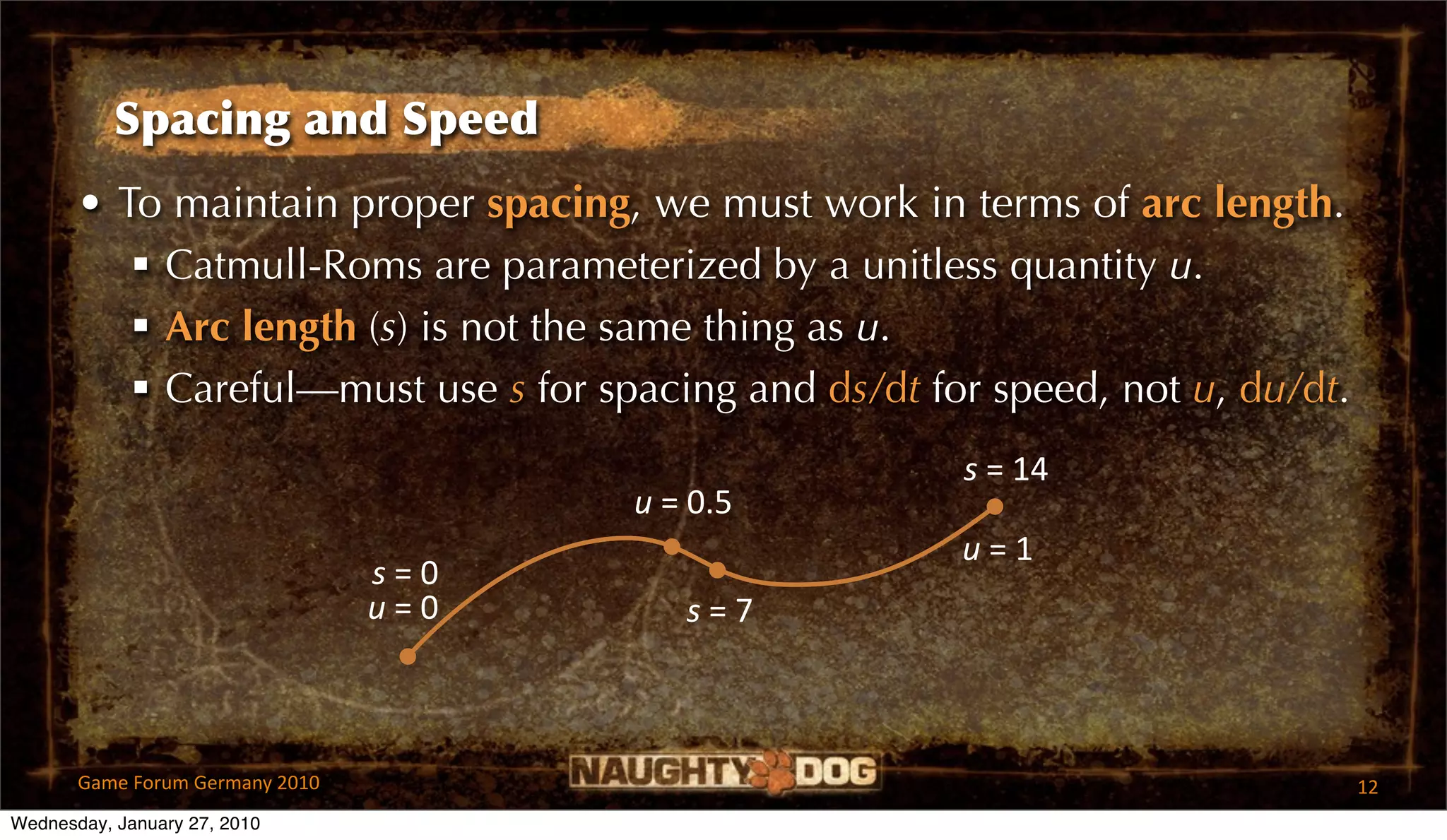 Spacing and Speed
       • To maintain proper spacing, we must work in terms of arc length.
           Catmull-Roms are parameterized by a unitless quantity u.
           Arc length (s) is not the same thing as u.
           Careful—must use s for spacing and ds/dt for speed, not u, du/dt.
                                                       s = 14
                                         u = 0.5
                                                       u = 1
                                 s = 0
                                 u = 0      s = 7



       Game Forum Germany 2010                                                  12
Wednesday, January 27, 2010
 