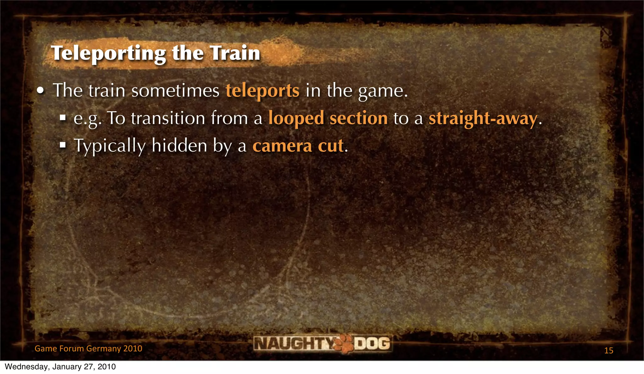 Teleporting the Train
       • The train sometimes teleports in the game.
           e.g. To transition from a looped section to a straight-away.
           Typically hidden by a camera cut.




       Game Forum Germany 2010                                             15
Wednesday, January 27, 2010
 