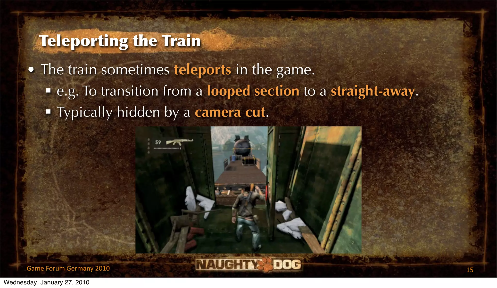 Teleporting the Train
       • The train sometimes teleports in the game.
           e.g. To transition from a looped section to a straight-away.
           Typically hidden by a camera cut.




       Game Forum Germany 2010                                             15
Wednesday, January 27, 2010
 