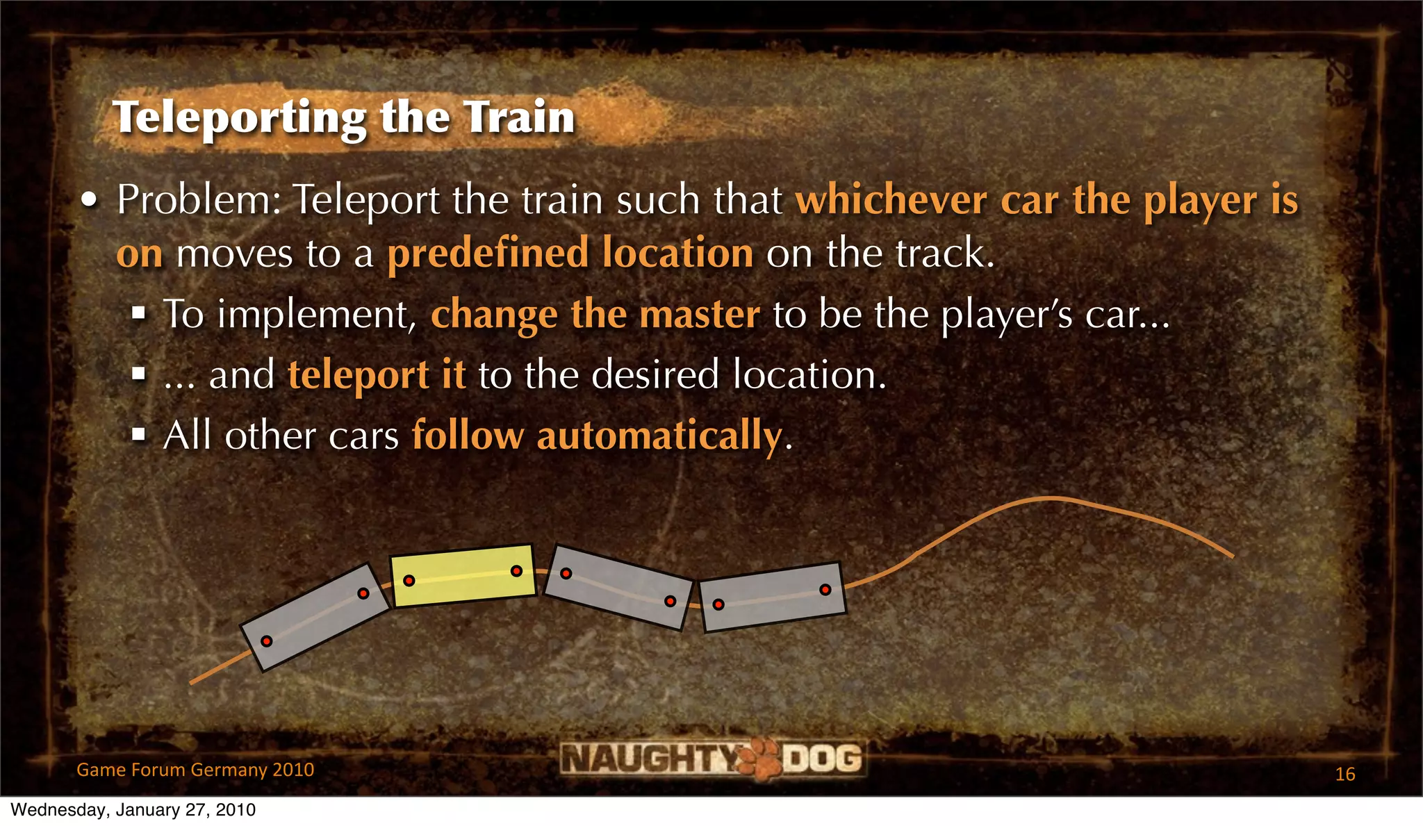 Teleporting the Train
       • Problem: Teleport the train such that whichever car the player is
         on moves to a predeﬁned location on the track.
           To implement, change the master to be the player’s car...
           ... and teleport it to the desired location.
           All other cars follow automatically.




       Game Forum Germany 2010                                               16
Wednesday, January 27, 2010
 