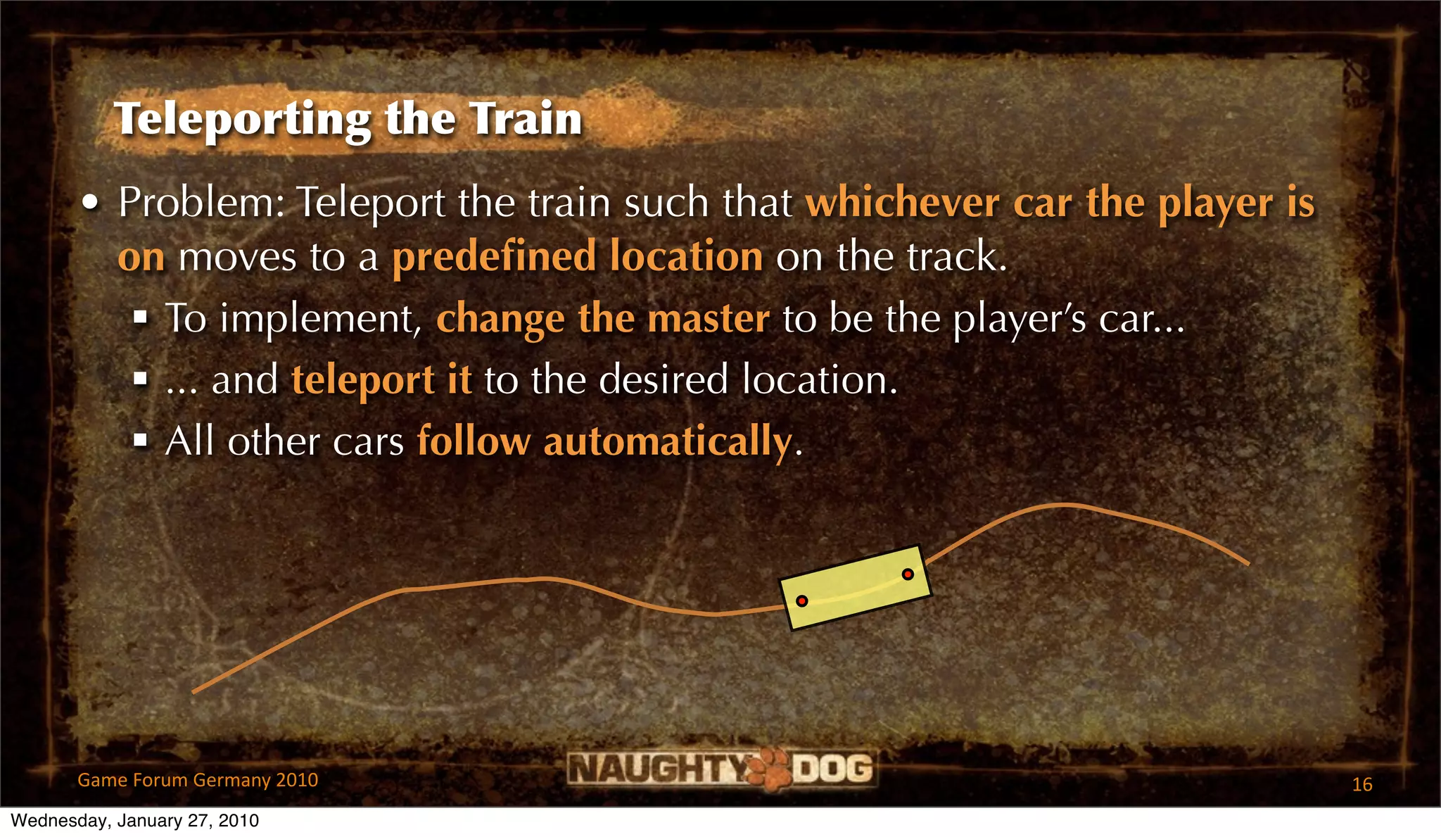 Teleporting the Train
       • Problem: Teleport the train such that whichever car the player is
         on moves to a predeﬁned location on the track.
           To implement, change the master to be the player’s car...
           ... and teleport it to the desired location.
           All other cars follow automatically.




       Game Forum Germany 2010                                               16
Wednesday, January 27, 2010
 