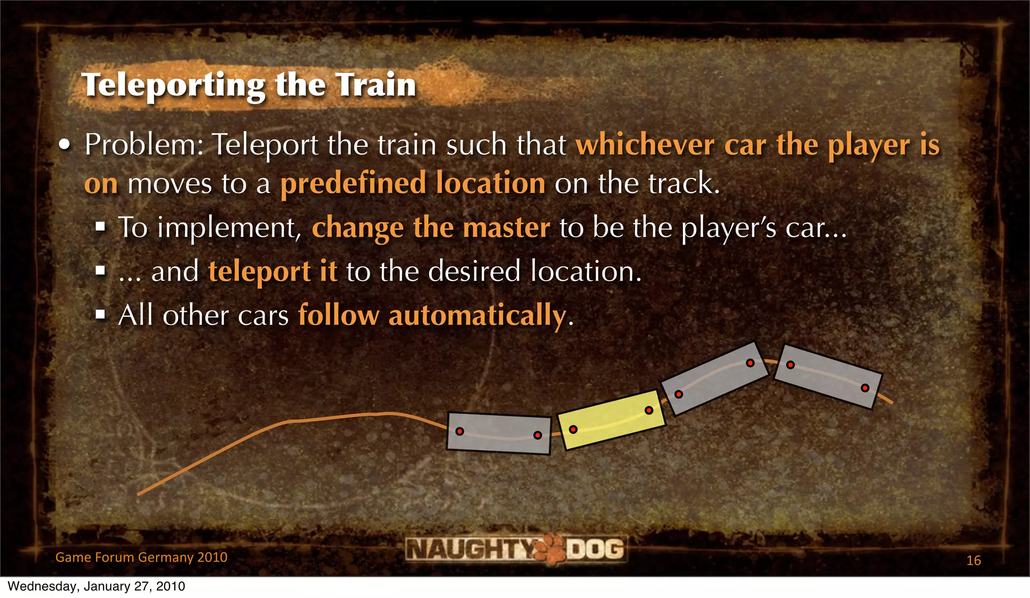 Teleporting the Train
       • Problem: Teleport the train such that whichever car the player is
         on moves to a predeﬁned location on the track.
           To implement, change the master to be the player’s car...
           ... and teleport it to the desired location.
           All other cars follow automatically.




       Game Forum Germany 2010                                               16
Wednesday, January 27, 2010
 