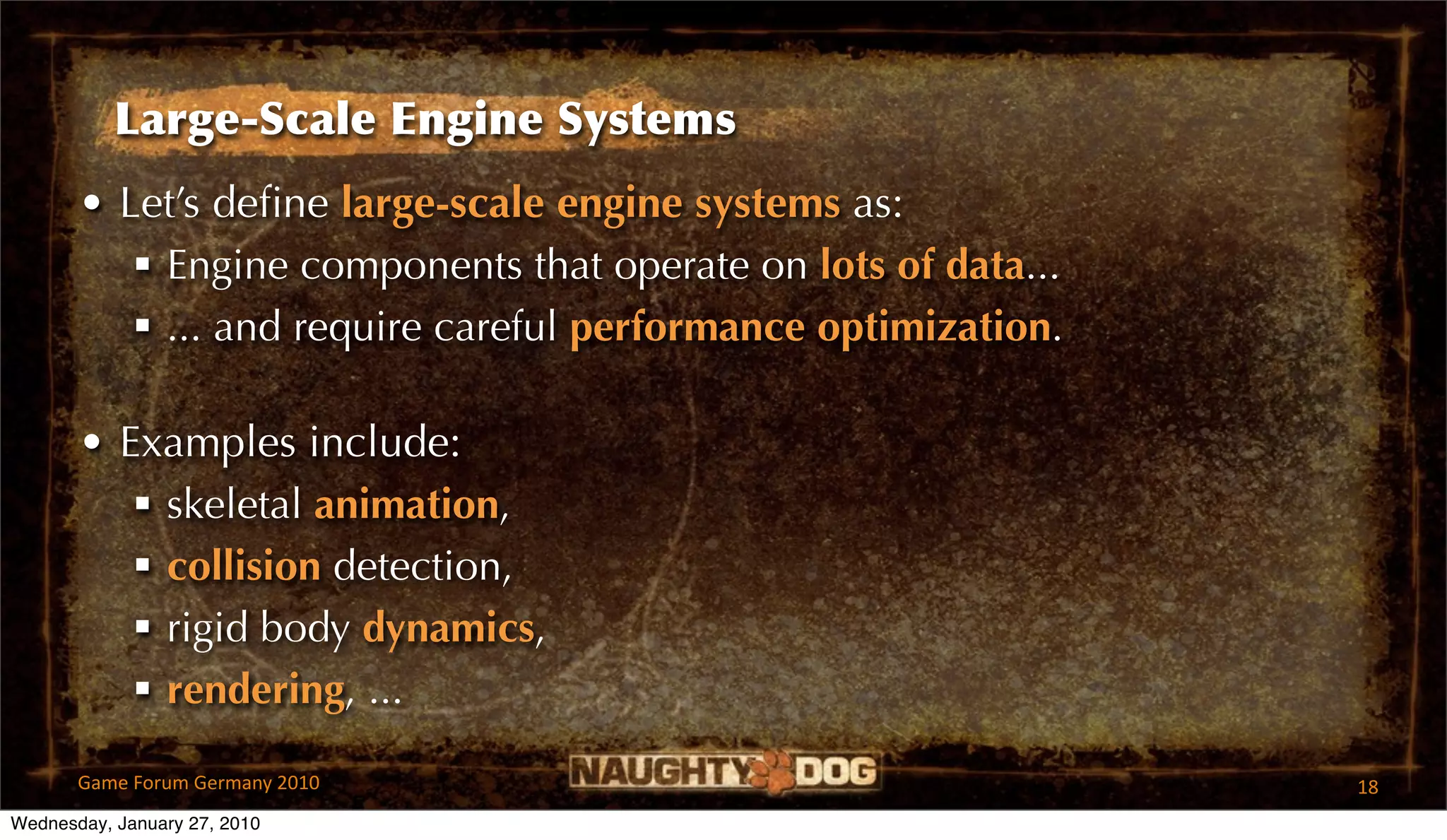 Large-Scale Engine Systems
       • Let’s deﬁne large-scale engine systems as:
           Engine components that operate on lots of data...
           ... and require careful performance optimization.

       • Examples include:
           skeletal animation,
           collision detection,
           rigid body dynamics,
           rendering, ...

       Game Forum Germany 2010                                  18
Wednesday, January 27, 2010
 