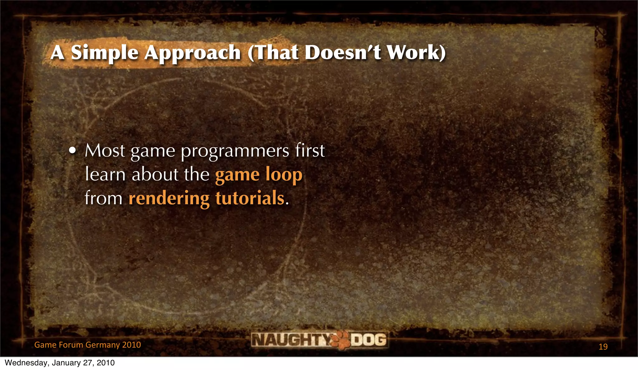 A Simple Approach (That Doesn’t Work)



               • Most game programmers ﬁrst
                 learn about the game loop
                 from rendering tutorials.




       Game Forum Germany 2010                     19
Wednesday, January 27, 2010
 