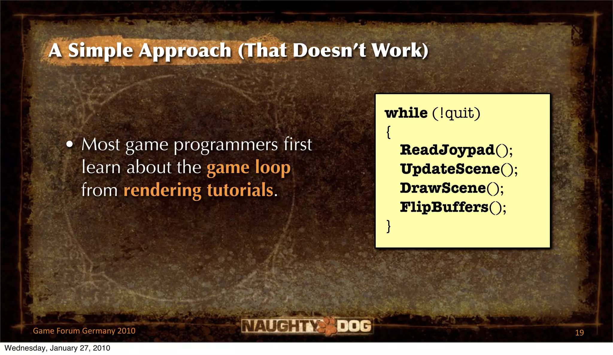A Simple Approach (That Doesn’t Work)


                                              while (!quit)
                                              {
               • Most game programmers ﬁrst     ReadJoypad();
                 learn about the game loop      UpdateScene();
                 from rendering tutorials.      DrawScene();
                                                FlipBuffers();
                                              }




       Game Forum Germany 2010                                   19
Wednesday, January 27, 2010
 