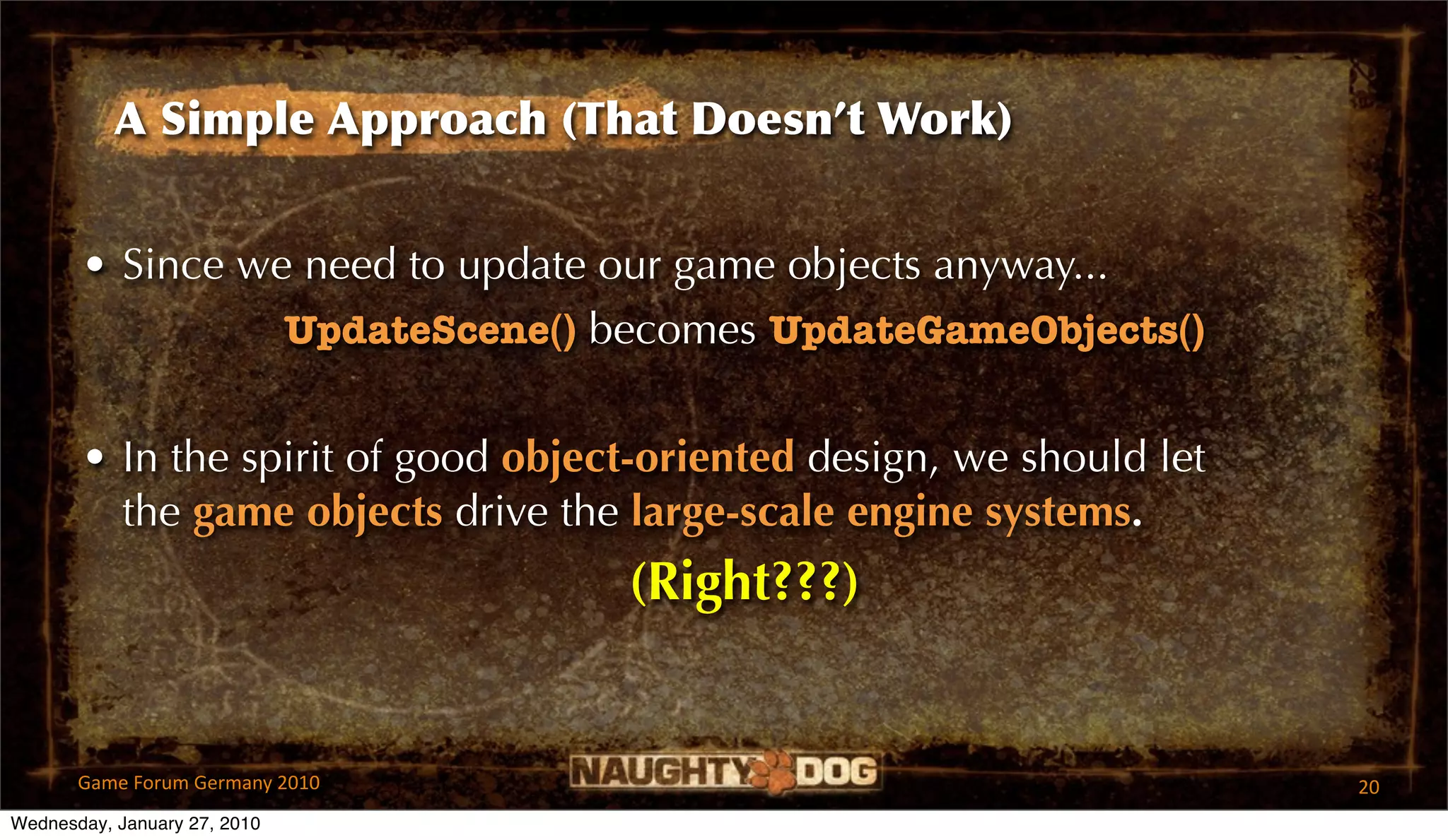 A Simple Approach (That Doesn’t Work)


       • Since we need to update our game objects anyway...
                 UpdateScene() becomes UpdateGameObjects()


       • In the spirit of good object-oriented design, we should let
         the game objects drive the large-scale engine systems.
                                    (Right???)


       Game Forum Germany 2010                                         20
Wednesday, January 27, 2010
 