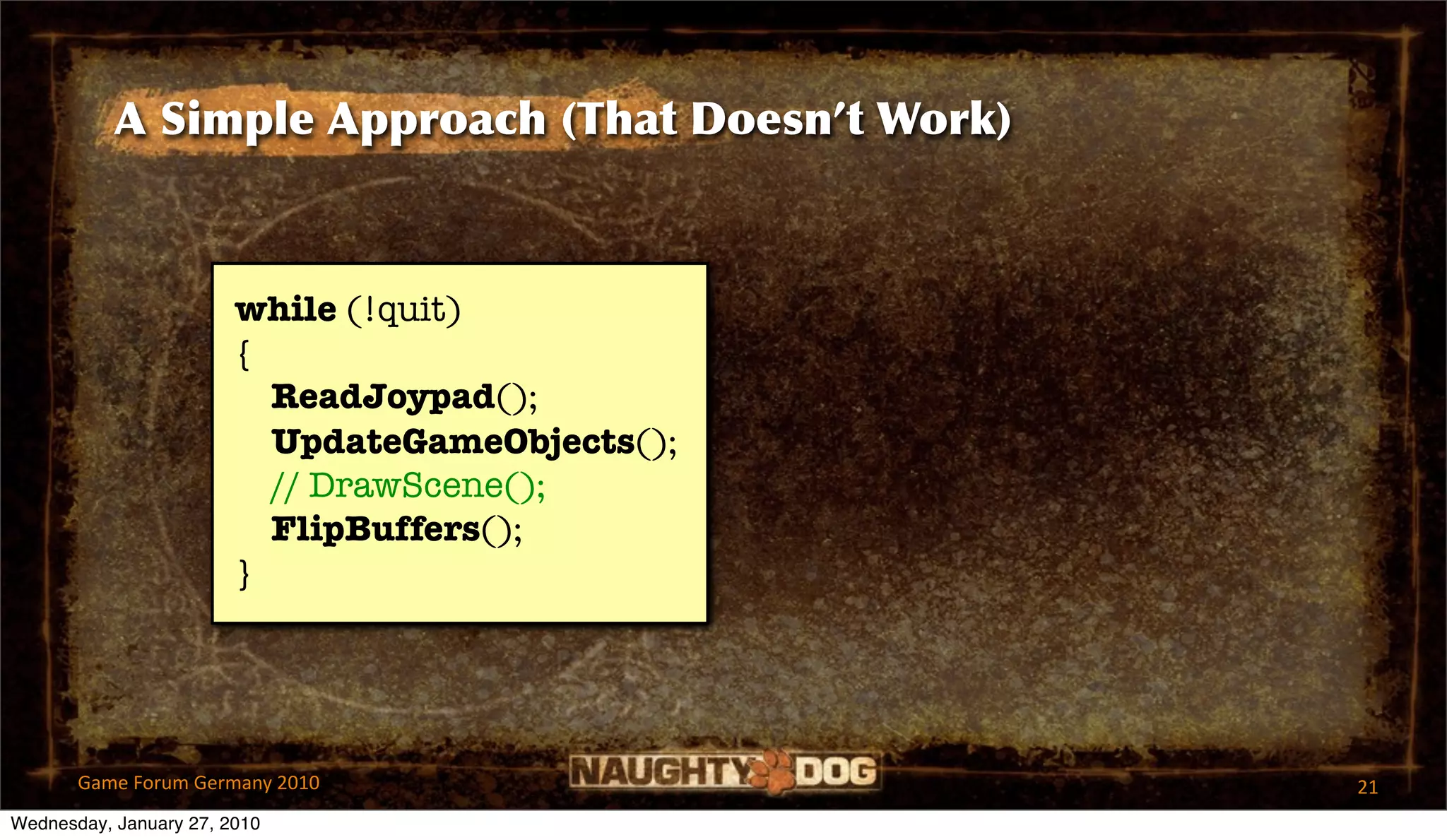 A Simple Approach (That Doesn’t Work)



                        while (!quit)
                        {
                          ReadJoypad();
                          UpdateGameObjects();
                          // DrawScene();
                          FlipBuffers();
                        }




       Game Forum Germany 2010                     21
Wednesday, January 27, 2010
 