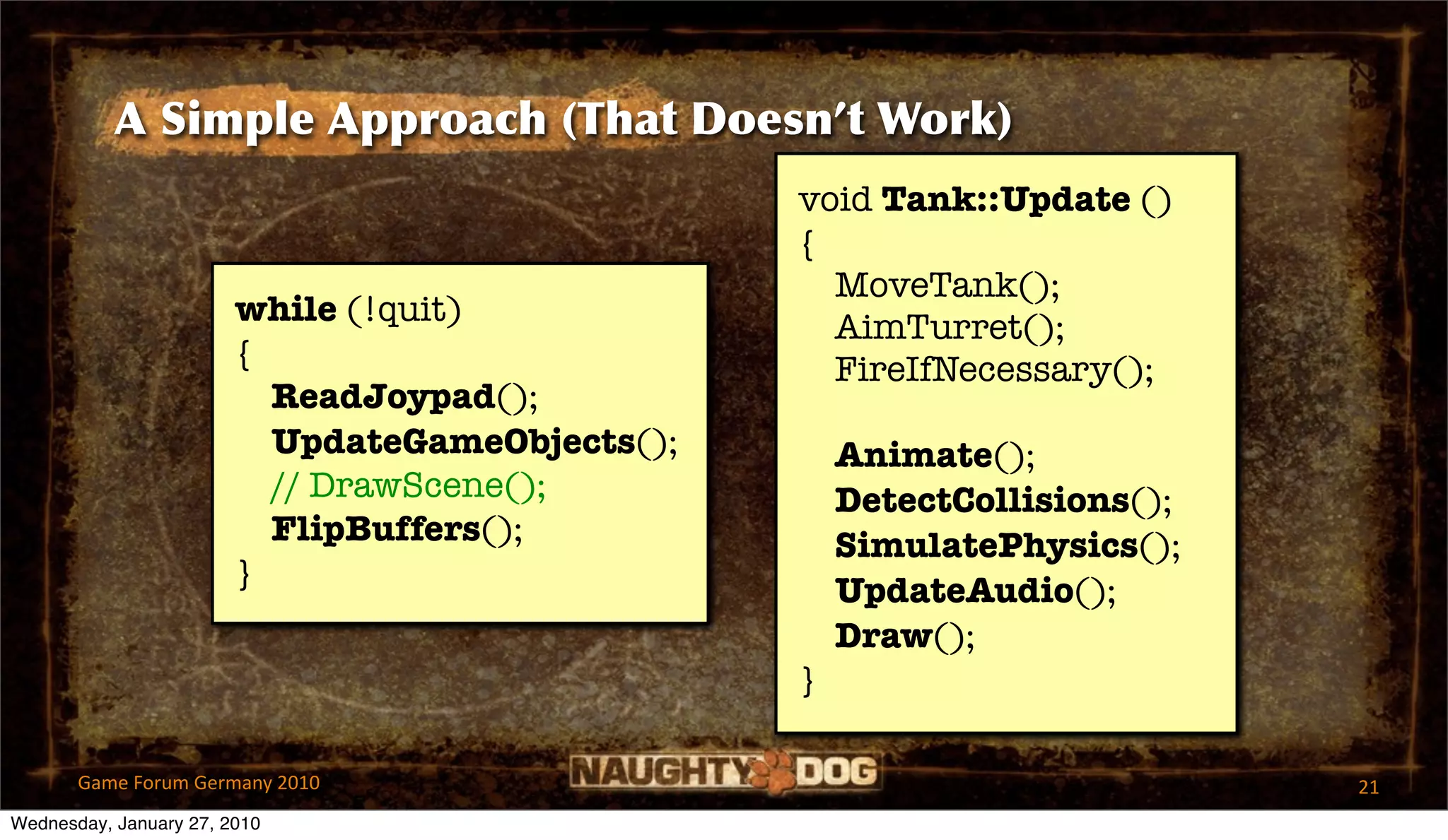 A Simple Approach (That Doesn’t Work)
                                                 void Tank::Update ()
                                                 {
                                                   MoveTank();
                        while (!quit)              AimTurret();
                        {                          FireIfNecessary();
                          ReadJoypad();
                          UpdateGameObjects();       Animate();
                          // DrawScene();            DetectCollisions();
                          FlipBuffers();             SimulatePhysics();
                        }                            UpdateAudio();
                                                     Draw();
                                                 }

       Game Forum Germany 2010                                             21
Wednesday, January 27, 2010
 