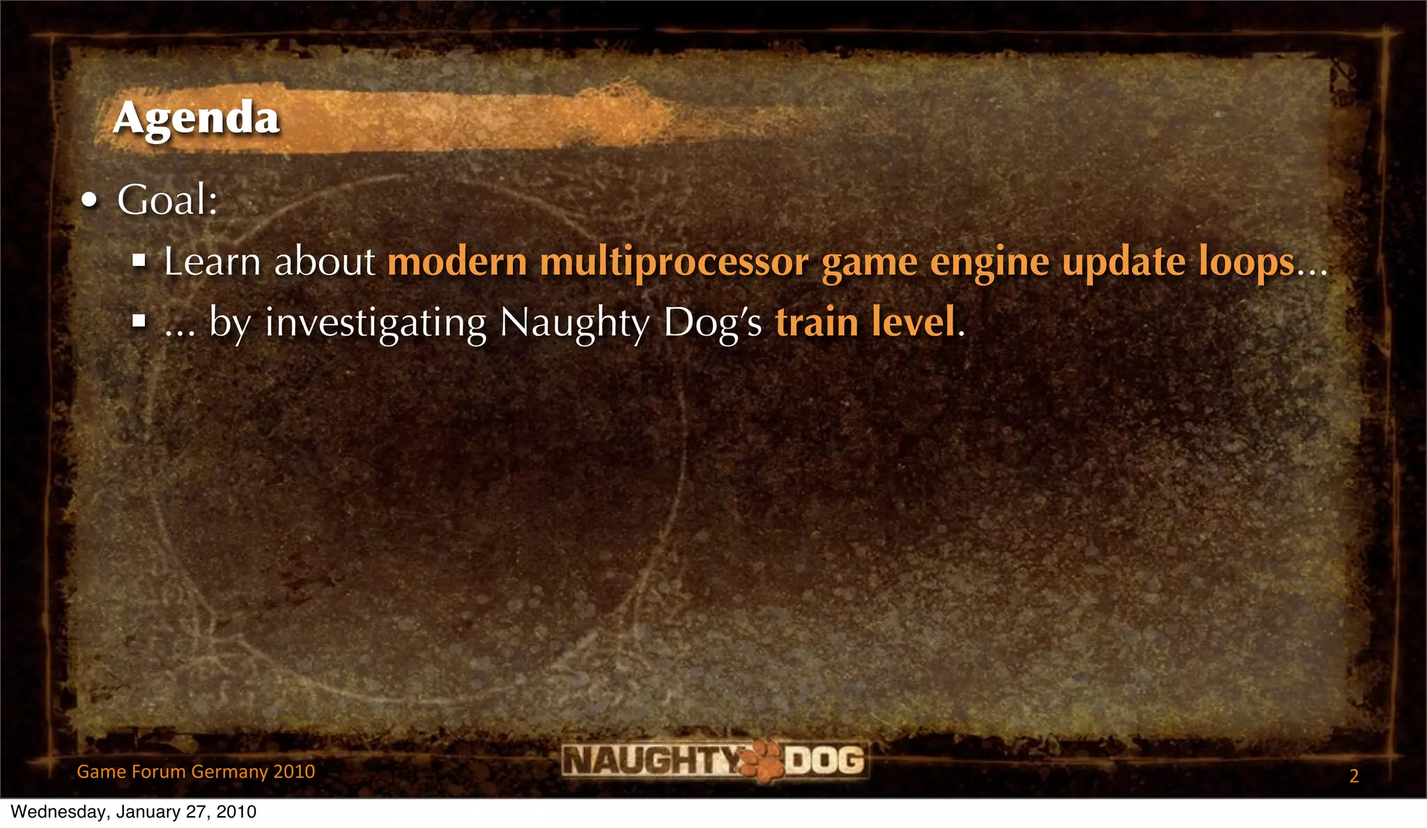 Agenda
       • Goal:
          Learn about modern multiprocessor game engine update loops...
          ... by investigating Naughty Dog’s train level.




       Game Forum Germany 2010                                             2
Wednesday, January 27, 2010
 