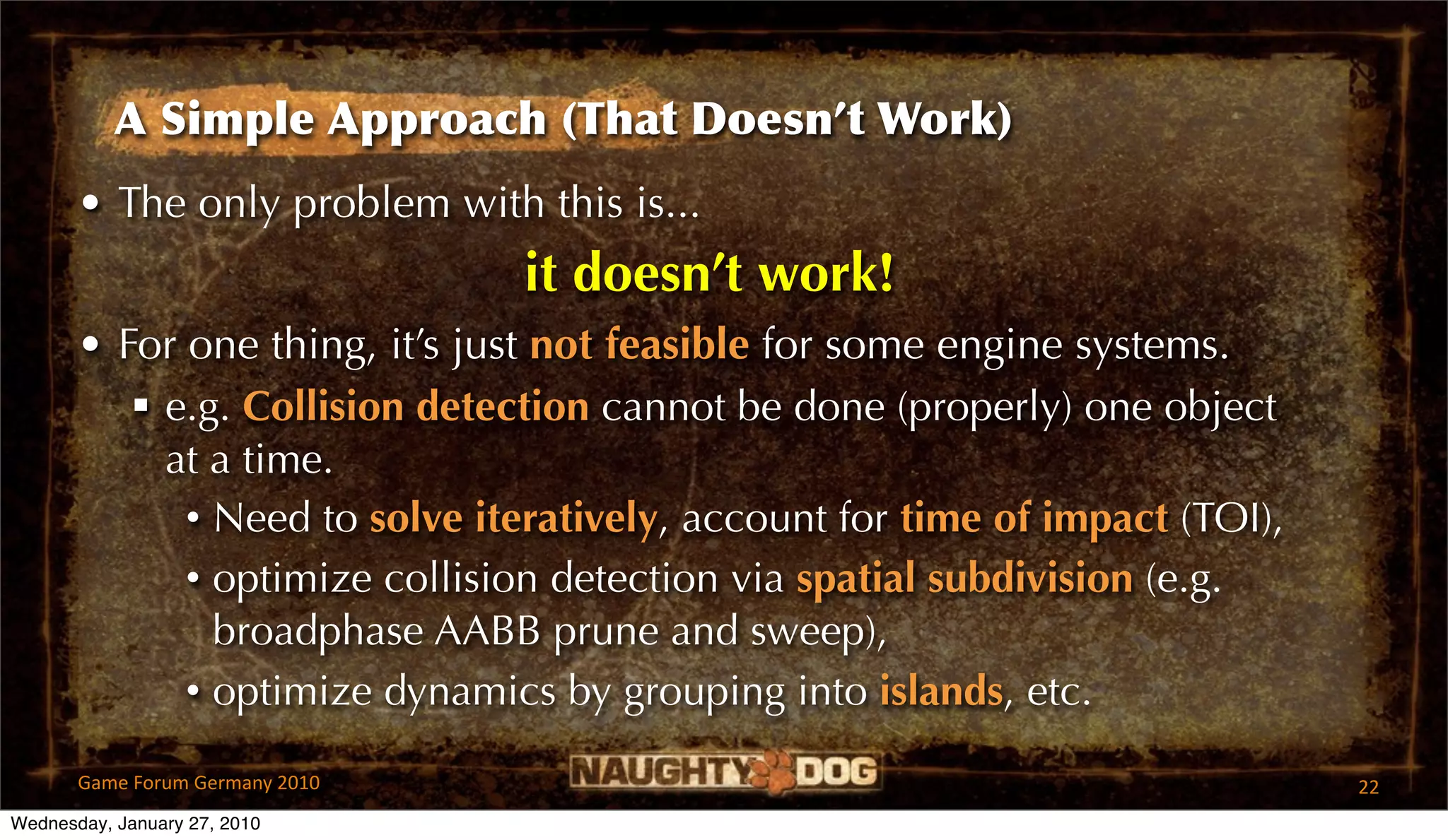 A Simple Approach (That Doesn’t Work)
       • The only problem with this is...
                                 it doesn’t work!
       • For one thing, it’s just not feasible for some engine systems.
           e.g. Collision detection cannot be done (properly) one object
            at a time.
             • Need to solve iteratively, account for time of impact (TOI),
             • optimize collision detection via spatial subdivision (e.g.
               broadphase AABB prune and sweep),
             • optimize dynamics by grouping into islands, etc.

       Game Forum Germany 2010                                                22
Wednesday, January 27, 2010
 