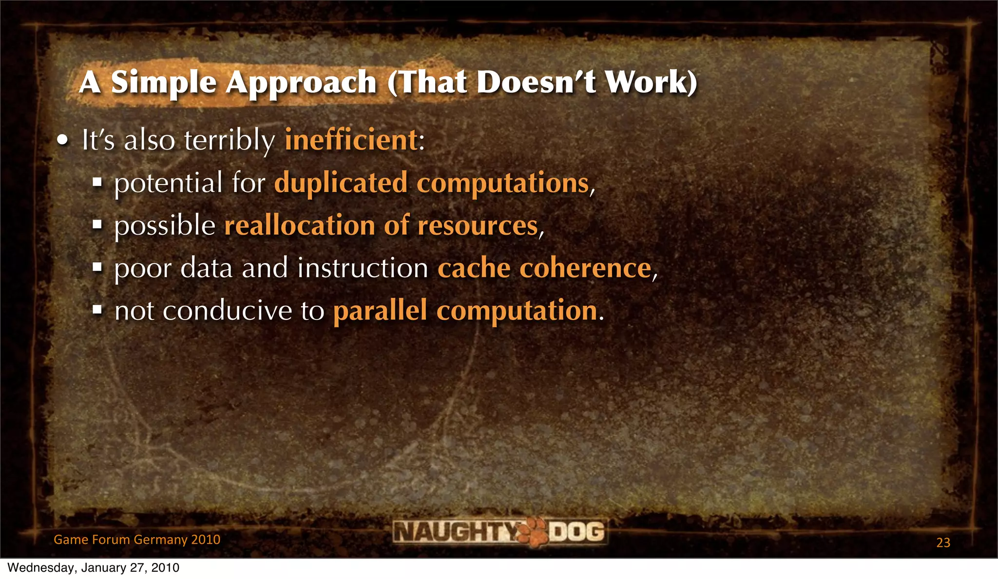 A Simple Approach (That Doesn’t Work)
       • It’s also terribly inefﬁcient:
           potential for duplicated computations,
           possible reallocation of resources,
           poor data and instruction cache coherence,
           not conducive to parallel computation.




       Game Forum Germany 2010                           23
Wednesday, January 27, 2010
 