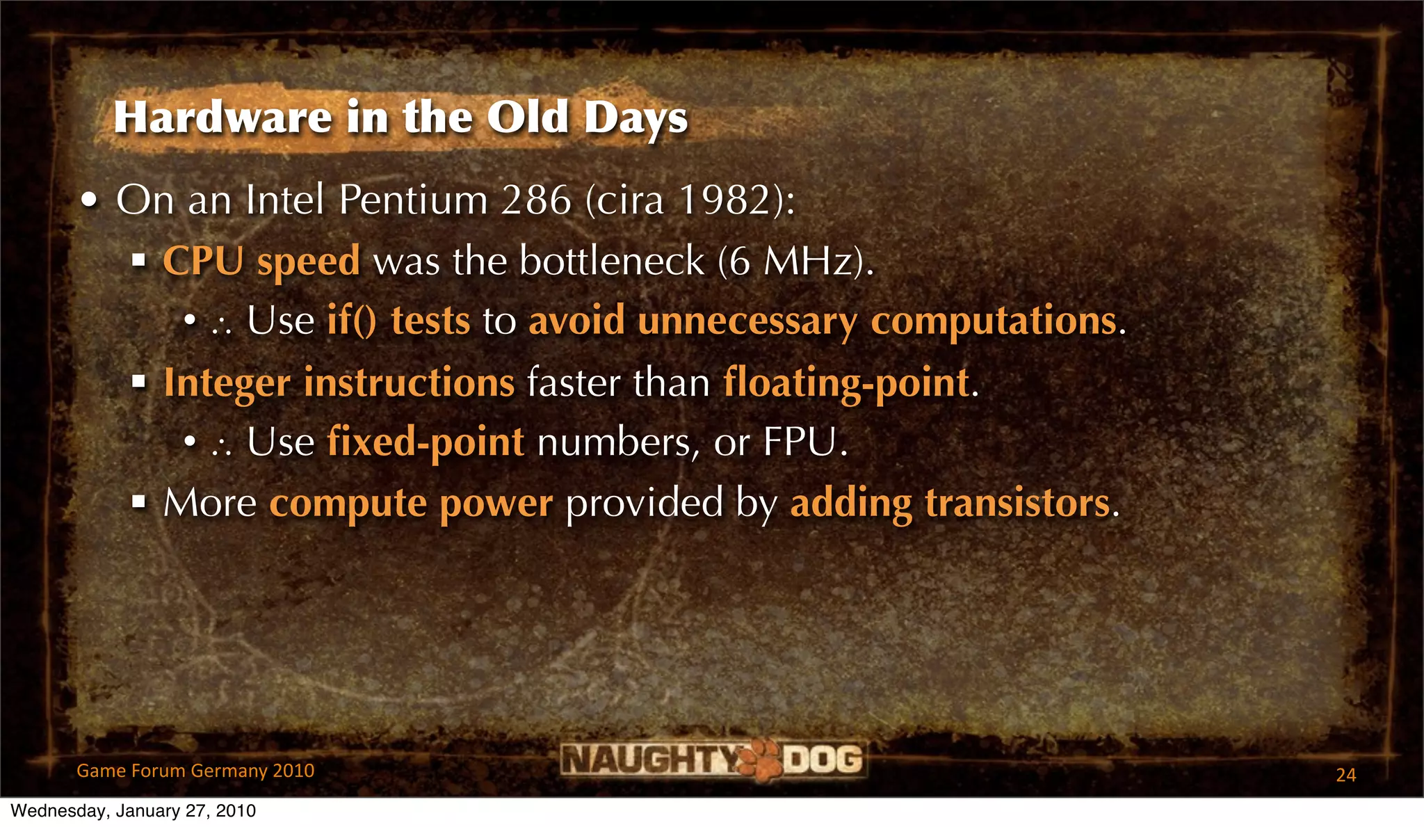 Hardware in the Old Days
       • On an Intel Pentium 286 (cira 1982):
          CPU speed was the bottleneck (6 MHz).
            • ∴ Use if() tests to avoid unnecessary computations.
          Integer instructions faster than ﬂoating-point.
            • ∴ Use ﬁxed-point numbers, or FPU.
          More compute power provided by adding transistors.




       Game Forum Germany 2010                                      24
Wednesday, January 27, 2010
 