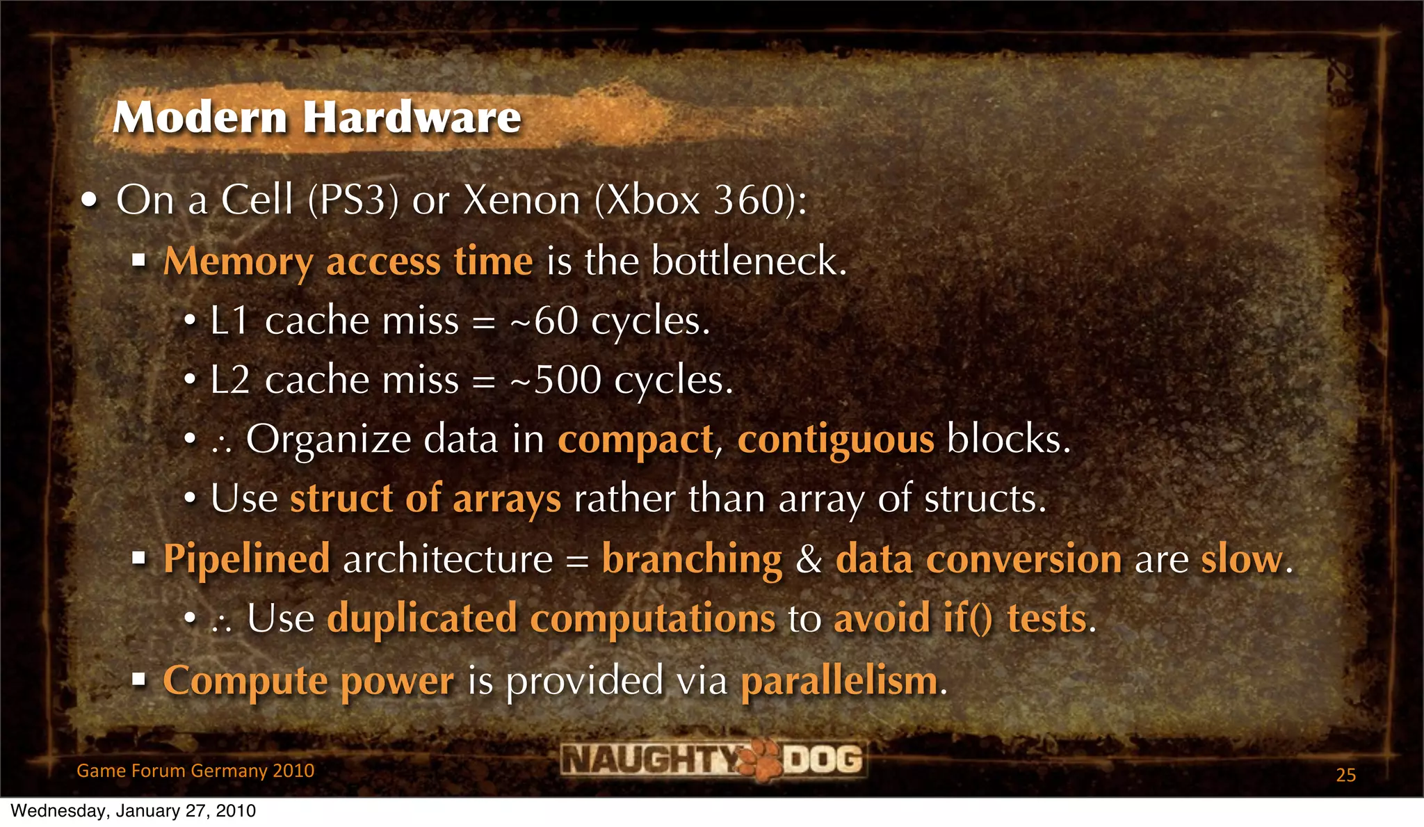 Modern Hardware
       • On a Cell (PS3) or Xenon (Xbox 360):
          Memory access time is the bottleneck.
            • L1 cache miss = ~60 cycles.
            • L2 cache miss = ~500 cycles.
            • ∴ Organize data in compact, contiguous blocks.
            • Use struct of arrays rather than array of structs.
          Pipelined architecture = branching & data conversion are slow.
            • ∴ Use duplicated computations to avoid if() tests.
          Compute power is provided via parallelism.

       Game Forum Germany 2010                                              25
Wednesday, January 27, 2010
 