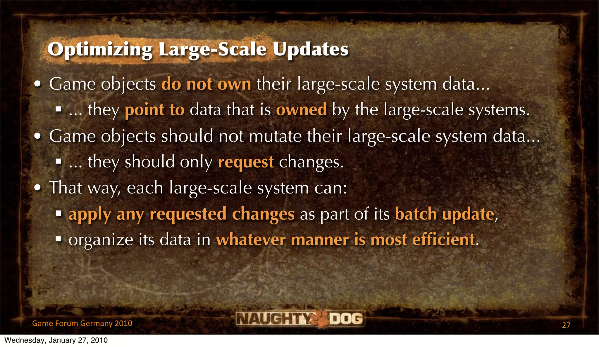 Optimizing Large-Scale Updates
       • Game objects do not own their large-scale system data...
           ... they point to data that is owned by the large-scale systems.
       • Game objects should not mutate their large-scale system data...
           ... they should only request changes.
       • That way, each large-scale system can:
           apply any requested changes as part of its batch update,
           organize its data in whatever manner is most efﬁcient.



       Game Forum Germany 2010                                                 27
Wednesday, January 27, 2010
 