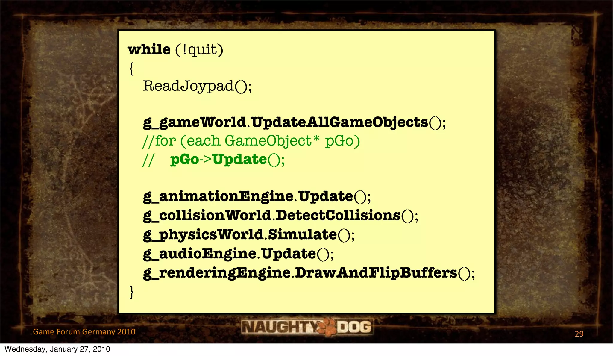 while (!quit)
                              {
                                ReadJoypad();

                                  g_gameWorld.UpdateAllGameObjects();
                                  //for (each GameObject* pGo)
                                  // pGo->Update();

                                  g_animationEngine.Update();
                                  g_collisionWorld.DetectCollisions();
                                  g_physicsWorld.Simulate();
                                  g_audioEngine.Update();
                                  g_renderingEngine.DrawAndFlipBuffers();
                              }

       Game Forum Germany 2010                                              29
Wednesday, January 27, 2010
 